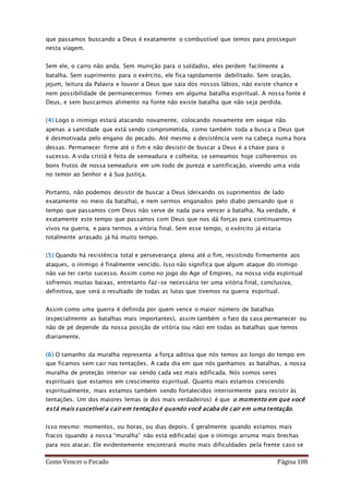 Como Vencer o Pecado Página 108
que passamos buscando a Deus é exatamente o combustível que temos para prosseguir
nesta viagem.
Sem ele, o carro não anda. Sem munição para o soldados, eles perdem facilmente a
batalha. Sem suprimento para o exército, ele fica rapidamente debilitado. Sem oração,
jejum, leitura da Palavra e louvor a Deus que saia dos nossos lábios, não existe chance e
nem possibilidade de permanecermos firmes em alguma batalha espiritual. A nossa fonte é
Deus, e sem buscarmos alimento na fonte não existe batalha que não seja perdida.
(4) Logo o inimigo estará atacando novamente, colocando novamente em xeque não
apenas a santidade que está sendo comprometida, como também toda a busca a Deus que
é desmotivada pelo engano do pecado. Até mesmo a desistência vem na cabeça numa hora
dessas. Permanecer firme até o fim e não desistir de buscar a Deus é a chave para o
sucesso. A vida cristã é feita de semeadura e colheita; se semeamos hoje colheremos os
bons frutos de nossa semeadura em um todo de pureza e santificação, vivendo uma vida
no temor ao Senhor e à Sua Justiça.
Portanto, não podemos desistir de buscar a Deus (deixando os suprimentos de lado
exatamente no meio da batalha), e nem sermos enganados pelo diabo pensando que o
tempo que passamos com Deus não serve de nada para vencer a batalha. Na verdade, é
exatamente este tempo que passamos com Deus que nos dá forças para continuarmos
vivos na guerra, e para termos a vitória final. Sem esse tempo, o exército já estaria
totalmente arrasado já há muito tempo.
(5) Quando há resistência total e perseverança plena até o fim, resistindo firmemente aos
ataques, o inimigo é finalmente vencido. Isso não significa que algum ataque do inimigo
não vai ter certo sucesso. Assim como no jogo do Age of Empires, na nossa vida espiritual
sofremos muitas baixas, entretanto faz-se necessário ter uma vitória final, conclusiva,
definitiva, que será o resultado de todas as lutas que tivemos na guerra espiritual.
Assim como uma guerra é definida por quem vence o maior número de batalhas
(especialmente as batalhas mais importantes), assim também o fato da casa permanecer ou
não de pé depende da nossa posição de vitória (ou não) em todas as batalhas que temos
diariamente.
(6) O tamanho da muralha representa a força aditiva que nós temos ao longo do tempo em
que ficamos sem cair nas tentações. A cada dia em que nós ganhamos as batalhas, a nossa
muralha de proteção interior vai sendo cada vez mais edificada. Nós somos seres
espirituais que estamos em crescimento espiritual. Quanto mais estamos crescendo
espiritualmente, mais estamos também sendo fortalecidos interiormente para resistir às
tentações. Um dos maiores lemas (e dos mais verdadeiros) é que o momento em que você
está mais suscetível a cair em tentação é quando você acaba de cair em uma tentação.
Isso mesmo: momentos, ou horas, ou dias depois. É geralmente quando estamos mais
fracos (quando a nossa “muralha” não está edificada) que o inimigo arruma mais brechas
para nos atacar. Ele evidentemente encontrará muito mais dificuldades pela frente caso se
 