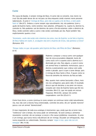 Como Vencer o Pecado Página 11
Carne
Por causa da Queda, é sempre inimiga de Deus. A carne não se converte, mas morre na
cruz! Ela não pode deixar de ser má para ser boa enquanto ainda vivemos neste presente
tabernáculo. A carne é “inimiga de Deus, pois não se sujeita a lei de Deus, e nem pode
fazê-lo” (Rm.8:7). Embora a carne sempre seja naturalmente má, nós podemos (com a
ajuda do Espírito Santo, como veremos mais adiante), enfraquece-la, sujeita-la, dominá-la,
controla-la. Nós podemos sair do domínio da carne a fim de estarmos sobre o domínio de
Deus, tendo controle sobre a carne e não sendo controlado por ela. Paulo também fala
explicitamente quanto a isso:
“Entretanto, vocês não estão sob o domínio da carne, mas do Espírito, se de fato o Espírito
de Deus habita em vocês. E, se alguém não tem o Espírito de Cristo, não pertence a Cristo”
(Romanos 8:9)
“Porque todos os que são guiados pelo Espírito de Deus são filhos de Deus” (Romanos
8:14)
Podemos comparar a nossa carne com qualquer
tipo de coisa assustadora (depende muito de
como você a vê e o quanto você a domina ou é
dominado por ela). Para alguns, a carne é como
um animal feroz e realmente monstruoso, que o
domina e praticamente que o deixa sem saída
senão o pecado, que é o que a carne deseja, pois
é inimiga do Deus Santo e Puro. É quase como se
fosse do tamanho do monstro da foto ao lado.
Mas, quanto mais vamos buscando a Deus, mais
nós nos achegamos para perto dele. O resultado
disso é que ele derrama o seu amor em nossos
corações por meio do Espírito Santo que Ele nos
concedeu (Rm.5:5), que nos ajuda em nossas
fraquezas (Rm.8:26), porque nós somos
cooperadores com Ele (2Co.6:1).
Como fruto disso, a carne continua (e como sempre vai continuar nesta vida) naturalmente
má, mas não com a mesma força (intensidade, controle) de antes. De um “grande monstro”
passa a ser um animal “domesticável”.
O mais importante de toda essa analogia é mostrarmos que, ainda que ela se torne mais
“inofensiva” com o tempo, ela nunca pode ser alimentada. Se você começa a alimentar
novamente o animal, ele vai começar a crescer e lhe causar problemas novamente. A carne
é um inimigo, que nunca nesta vida deixará de ser inimigo. Ela pode ser enfraquecida, mas
nunca esquecida ou subestimada. Devemos sempre “vigiar e orar, para não cair em
tentação” (Mc.14:38).
 
