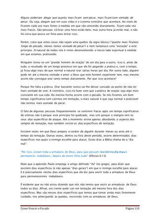 Como Vencer o Pecado Página 110
Alguns poderiam alegar que quanto mais ficam sem pecar, mais ficam com vontade de
pecar. Ou seja, alegam que em suas vidas é o sistema contrário que acontece. Ao invés de
ficarem cada vez mais fortes à medida em que vão vencendo diariamente, ficam cada vez
mais fracos. São pessoas cíclicas: uma hora estão bem, mas outra hora já estão mal, e não
há coisa que possa ser feita para evitar isso.
Porém, creio que estes casos não sejam uma quebra da regra básica (“quanto mais ficamos
longe do pecado, menos temos vontade de pecar”) e nem tampouco uma “exceção” a este
princípio. O natural de todos nós é irmos desenvolvendo o nosso lado espiritual à medida
em que estamos praticando.
Ninguém torna-se um “grande homem de oração” de um dia para o outro. Isso é, antes de
tudo, o resultado de um longo processo em que ele foi pegando a prática e, com o tempo,
já ficou algo mais do que normal e natural orar várias horas por dia. Por outro lado, alguém
pode ter até a mesma vontade e amor a Deus que este homem experiente tem, mas mesmo
assim não consegue orar tanto tempo diariamente. Por que isso acontece?
Porque lhe falta a prática. Orar bastante nunca vai lhe deixar cansado ao ponto de não ter
mais vontade de orar. A contrário, isso irá fazer com que a prática de oração seja algo mais
constante em sua vida. Da mesma forma ocorre com o pecado. Se nós ficamos um bom
tempo significativo sem caírmos em tentação, o mais natural é que seja normal e praticável
não termos mais vontade de pecar.
O fato de algumas pessoas frequentemente se sentirem fracas após um tempo significativo
de vitórias não é porque este princípio foi quebrado, mas sim porque o maligno tem os
seus dias específicos de ataque. Até o momento estive apenas abordando o aspecto dos
tempos de tentação, mas também existe os dias específicos de tentação.
Existem vezes em que Deus prepara o caráter de alguém durante meses ou anos até o
tempo da tentação. Outras vezes, dentro ou fora deste período, ocorre determinados dias
específicos nos quais o inimigo escolhe para atacar. Esses dias a Bíblia chama de o “dia
mal”:
“Por isso, vistam toda a armadura de Deus, para que possam resistir no dia mau e
permanecer inabaláveis, depois de terem feito tudo” (Efésios 6:13)
Note que o apóstolo Paulo emprega o artigo definido “ho“ (no grego), para dizer que
existem dias específicos (e não apenas “dias gerais”) em que o inimigo escolhe para atacar.
E é precisamente nestes dias específicos que ele diz para vestir toda a armadura de Deus
para permanecermos inabaláveis.
É evidente que eu não estou dizendo que nós não temos que vestir as armaduras de Deus
todos os dias. Afinal, um crente pode cair em tentação até mesmo fora dos dias
específicos. Mas são nesses dias específicos que temos que tomar ainda mais fortemente
cuidado, nos antecipando às quedas, resistindo com as armaduras de Deus.
 