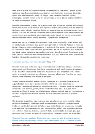 Como Vencer o Pecado Página 111
Estes dias de ataque não inopurtunamente são chamados de “dias maus”, porque o dia é
realmente mau. É como se estivéssemos doentes espiritualmente, precisando de remédio
divino para permanecermos fortes. Os ataques, além de serem contínuos e quase
ineterruptos, também tomam conta dos pensamentos ao longo do dia. É comum também
se sentir interiormente afligido.
Fazendo uma analogia, estamos fracos assim como uma pessoa que sofre de febre natural.
Porém, este ataque não é material, mas espiritual, motivo pelo qual não pode ser detectado
facilmente pelos métodos humanos. Somos nós e apenas nós que sentimos isso em nosso
interior e, de fato, ele pode ser facilmente identificado quando tal coisa está sucedendo em
nosso interior, uma verdadeira guerra espiritual, sendo travada em nossos pensamentos,
sentida em nosso corpo e que dá resultados, seja positivos ou negativos.
O que fazer nessas situações? Principalmente, vigie. Tome precauções, esteja atento. Não
dê oportunidade ao maligno para que ele consiga vencê-lo neste dia. Pratique os meios de
busca a Deus com muito mais frequencia e, ao invés de ficar apenas com um peso de culpa
de consciência, tenha a consciência de que você está em um dia específico mau. Você tem
que atacar mais o maligno do que você mesmo nestes dias. E, se resistir firmemente no dia
mau, isso não continuará mais consigo nos outros dias, pois a Escritura afirma que oi diabo
fugirá de nós quando prevalecemos no dia mau:
“...Resistam ao diabo, e ele fugirá de vocês” (Tiago 4:7)
Portanto, temos que nestes dias vigiar com muito mais constância a atenção, e além disso
resistir ainda mais firmemente. Ficar firme no dia bom é fácil, o difícil mesmo é prevalecer
no dia mau! Mas é exatamente nestes dias maus em que mais crescemos com a vitória
contra as tentações. Ao tanto que nós vamos buscando a Deus, uma “muralha” em nosso
interior vai se formando para resistir às tentações.
O tanto que nós buscamos a Deus é o quão rápido que essa muralha vai ser edificada.
Alguns buscam pouco e por isso essa muralha interior vai sendo construída aos
pouquinhos. Ao longo de décadas do ministério de Esdras, a muralha ainda não havia sido
construída. Com Neemias, porém, ela foi construída dentro de 52 dias, com muito
empenho e esforço. É o tanto que nós buscamos a Deus o material para nós construírmos a
muralha. Se alguém não O busca, não tem material suficiente para edificar muralha
nenhuma!
Mas é preciso ter paciência e perseverança para que alguém que tem a muralha caída a
reconstrua novamente, suportando todos os bombardeios que virão e que certamente
trarão um grande abalo por este período no qual ainda ela está em processo de formação.
A perseverança é a chave necessária para reconstruírmos tudo a todo o momento em que
nos sentirmos fracos ou abalados, superando todas as dificuldades e quedas, para que
cresçamos interiormente ao ponto de nos tornarmos exatamente aquilo que Jesus disse:
“E contou-lhes outra parábola: O Reino dos céus é como um grão de mostarda que um
homem plantou em seu campo. Embora seja a menor dentre todas as sementes, quando
 