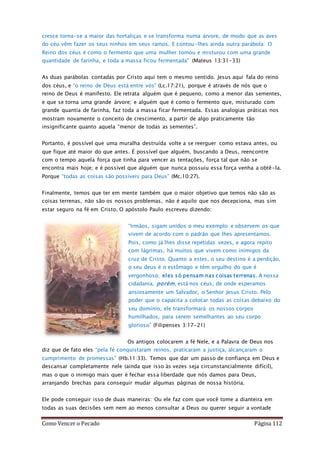 Como Vencer o Pecado Página 112
cresce torna-se a maior das hortaliças e se transforma numa árvore, de modo que as aves
do céu vêm fazer os seus ninhos em seus ramos. E contou-lhes ainda outra parábola: O
Reino dos céus é como o fermento que uma mulher tomou e misturou com uma grande
quantidade de farinha, e toda a massa ficou fermentada" (Mateus 13:31-33)
As duas parábolas contadas por Cristo aqui tem o mesmo sentido. Jesus aqui fala do reino
dos céus, e “o reino de Deus está entre vós” (Lc.17:21), porque é através de nós que o
reino de Deus é manifesto. Ele retrata alguém que é pequeno, como a menor das sementes,
e que se torna uma grande árvore; e alguém que é como o fermento que, misturado com
grande quantia de farinha, faz toda a massa ficar fermentada. Essas analogias práticas nos
mostram novamente o conceito de crescimento, a partir de algo praticamente tão
insignificante quanto aquela “menor de todas as sementes”.
Portanto, é possível que uma muralha destruída volte a se reerguer como estava antes, ou
que fique até maior do que antes. É possível que alguém, buscando a Deus, reencontre
com o tempo aquela força que tinha para vencer as tentações, força tal que não se
encontra mais hoje; e é possível que alguém que nunca possuiu essa força venha a obtê-la.
Porque “todas as coisas são possíveis para Deus” (Mc.10:27).
Finalmente, temos que ter em mente também que o maior objetivo que temos não são as
coisas terrenas, não são os nossos problemas, não é aquilo que nos decepciona, mas sim
estar seguro na fé em Cristo. O apóstolo Paulo escreveu dizendo:
“Irmãos, sigam unidos o meu exemplo e observem os que
vivem de acordo com o padrão que lhes apresentamos.
Pois, como já lhes disse repetidas vezes, e agora repito
com lágrimas, há muitos que vivem como inimigos da
cruz de Cristo. Quanto a estes, o seu destino é a perdição,
o seu deus é o estômago e têm orgulho do que é
vergonhoso; eles só pensam nas coisas terrenas. A nossa
cidadania, porém, está nos céus, de onde esperamos
ansiosamente um Salvador, o Senhor Jesus Cristo. Pelo
poder que o capacita a colocar todas as coisas debaixo do
seu domínio, ele transformará os nossos corpos
humilhados, para serem semelhantes ao seu corpo
glorioso” (Filipenses 3:17-21)
Os antigos colocarem a fé Nele, e a Palavra de Deus nos
diz que de fato eles “pela fé conquistaram reinos, praticaram a justiça, alcançaram o
cumprimento de promessas” (Hb.11:33). Temos que dar um passo de confiança em Deus e
descansar completamente nele (ainda que isso às vezes seja circunstancialmente difícil),
mas o que o inimigo mais quer é fechar essa liberdade que nós damos para Deus,
arranjando brechas para conseguir mudar algumas páginas de nossa história.
Ele pode conseguir isso de duas maneiras: Ou ele faz com que você tome a dianteira em
todas as suas decisões sem nem ao menos consultar a Deus ou querer seguir a vontade
 