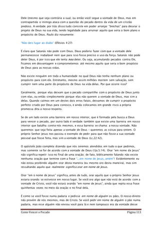 Como Vencer o Pecado Página 113
Dele (mesmo que seja contrária a sua); ou então você segue a vontade de Deus, mas em
contrapartida o inimigo ataca com a questão do pecado dentro da vida de um cristão
piedoso. A verdade por trás disso tudo consiste em poder arranjar “brechas” para desviar o
projeto de Deus na sua vida, tendo legalidade para arruinar aquilo que seria o bom plano e
propósito de Deus. Paulo diz novamente:
“Não deis lugar ao diabo” (Efésios 4:27)
É claro que Satanás não pode com Deus. Deus poderia fazer com que a vontade dele
permanecesse inabalável nem que para isso fosse preciso o uso da força. Satanás não pode
deter Deus, é por isso que ele tenta nos deter. Ou seja, acumulando pecados contra Ele,
ficamos em desvantagem e comprometemos até mesmo aquilo que seria o bom propósto
de Deus para as nossas vidas.
Não existe ninguém em toda a humanidade no qual Deus não tenha nenhum plano ou
propósito para com ele. Entretanto, mesmo assim milhões morrem sem salvação, sem
cumprir nem uma parte do propósito de Deus na vida delas. Por que ocorre isso?
Geralmente, porque elas deixam que o pecado compartilhe com o propósito de Deus junto
com elas, ou então simplesmente porque elas não querem a vontade de Deus, mas sim a
delas. Quando caímos em um destes dois erros fatais, deixamos de cumprir o propósito
perfeito criado por Deus para conosco, e ainda colocamos em grande risco a própria
promessa dita a nosso respeito.
Se de um lado existe uma barreira em nosso interior, que é formada pela busca a Deus
para vencer o pecado, por outro lado é verdade também que existe uma barreira em nosso
interior que batalha contra nós mesmos, e essa barreira se chama: a nossa vontade. Não
queremos que seja feita apenas a vontade de Deus – queremos as coisas para ontem. O
próprio Senhor Jesus nos passou o exemplo de pedir para que não fosse a sua vontade
pessoal que fosse feita, mas sim a vontade de Deus (Lc.22:42).
O apóstolo João completa dizendo que nós seremos atendidos em tudo o que pedimos,
mas somente se for de acordo com a vontade de Deus (1Jo.5:14). Orar “em nome de Jesus”
não significa repetir isso no final de uma oração; de fato, biblicamente falando não existe
nenhuma oração que termine com a frase “...em nome de Jesus, amém”! Evidentemente eu
não estou proibindo alguém orar desta maneira (eu mesmo oro desta maneira), mas sim
ressaltando aquilo que realmente significa orar em nome de Jesus.
Orar “em o nome de Jesus” significa, antes de tudo, orar aquilo que o próprio Senhor Jesus
estaria orando se estivesse em nosso lugar. Se você ora algo que não está de acordo com a
vontade de Cristo, você não estará orando “em nome de Jesus”, ainda que repita essa frase
quinhentas vezes no meio da oração e no final dela.
É como se você fosse numa padaria e pedisse em nome de alguém os pães. O nosso direito
não provém de nós mesmos, mas de Cristo. Se você pedir em nome de alguém o pão numa
padaria, mas esse alguém não enviou você para lá e nem tampouco era da vontade desse
 