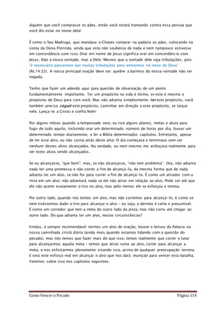 Como Vencer o Pecado Página 114
alguém que você comprasse os pães, então você estará tramando contra essa pessoa que
você diz estar no nome dela!
É como o Seu Madruga, que mandava o Chaves comprar na padaria os pães, colocando na
conta da Dona Florinda, ainda que esta não soubesse de nada e nem tampouco estivesse
em concordância com isso. Orar em nome de Jesus significa orar em concordância com
Jesus. Não a nossa vontade, mas a Dele. Mesmo que a vontade dele seja tribulações, pois
“é necessário passarmos por muitas tribulações para entrarmos no reino de Deus”
(At.14:22). A nossa principal oração deve ser: quebre a barreira da nossa vontade não ser
negada.
Tenho que fazer um adendo aqui para questão de observação de um ponto
fundamentalmente importante. Ter um propósito na vida é ótimo, se este é mesmo o
propósito de Deus para com você. Mas não adianta simplesmente ter este propósito, você
também precisa seguir este propósito, caminhar em direção a este propósito, se lançar
nele. Lança-te a Cristo e confia Nele!
Por alguns mêses quando a tempestade veio, eu tive alguns planos, metas e alvos para
fugir de tudo aquilo, incluindo orar um determinado número de horas por dia, louvar um
determinado tempo diariamente, e ler a Bíblia determinados capítulos. Entretanto, apesar
de ter esse alvo, eu não corria atrás deste alvo. O dia começava e terminava sem ver
nenhum destes alvos alcançados. Na verdade, eu nem mesmo me esforçava realmente para
ver estes alvos sendo alcançados.
Se eu alcançasse, “que bom”; mas, se não alcançasse, “não tem problema”. Ora, não adianta
nada ter uma promessa e não correr a fim de alcançá-la, da mesma forma que de nada
adianta ter um alvo, se não for para correr a fim de alcançá-lo. É como um atirador com a
mira em um alvo: não adiantará nada se ele não atirar em relação ao alvo. Pode ser até que
ele não acerte exatamente o tiro no alvo, mas pelo menos ele se esforçou e tentou.
Por outro lado, quando nós temos um alvo, mas não corremos para alcançá-lo, é como se
nem tivéssemos dado o tiro para alcançar o alvo – ou seja, a derrota é certa e presumível.
É como um corredor que tem a meta do outro lado da pista, mas não corre até chegar ao
outro lado. Do que adianta ter um alvo, nestas circunstâncias?
Irmãos, é sempre recomendável termos um alvo de oração, louvor e leitura da Palavra na
nossa caminhada cristã diária (ainda mais quando estamos lidando com a questão do
pecado), mas nós temos que fazer mais do que isso, temos realmente que correr e lutar
para alcançarmos aquela meta – temos que atirar rumo ao alvo, correr para alcançar a
meta, e nos esforçarmos plenamente visando isso, acima de qualquer preocupação terrena.
E será este esforço real em alcançar o alvo que nos dará munição para vencer esta batalha.
Veremos sobre isso nos capítulos seguintes.
 