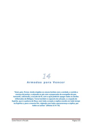 Como Vencer o Pecado Página 115
“Estai, pois, firmes, tendo cingidos os vossos lombos com a verdade, e vestida a
couraça da justiça, e calçando os pés com a preparação do evangelho da paz,
tomando, sobretudo, o escudo da fé, com o qual podereis apagar todos os dardos
inflamados do Maligno. Tomai também o capacete da salvação, e a espada do
Espírito, que é a palavra de Deus; com toda a oração e súplica orando em todo tempo
no Espírito e, para o mesmo fim, vigiando com toda a perseverança e súplica, por
todos os santos” (Efésios 6:14-18)
 