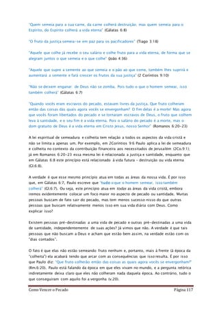 Como Vencer o Pecado Página 117
“Quem semeia para a sua carne, da carne colherá destruição; mas quem semeia para o
Espírito, do Espírito colherá a vida eterna” (Gálatas 6:8)
“O fruto da justiça semeia-se em paz para os pacificadores” (Tiago 3:18)
“Aquele que colhe já recebe o seu salário e colhe fruto para a vida eterna, de forma que se
alegram juntos o que semeia e o que colhe” (João 4:36)
“Aquele que supre a semente ao que semeia e o pão ao que come, também lhes suprirá e
aumentará a semente e fará crescer os frutos da sua justiça” (2 Coríntios 9:10)
“Não se deixem enganar: de Deus não se zomba. Pois tudo o que o homem semear, isso
também colherá” (Gálatas 6:7)
“Quando vocês eram escravos do pecado, estavam livres da justiça. Que fruto colheram
então das coisas das quais agora vocês se envergonham? O fim delas é a morte! Mas agora
que vocês foram libertados do pecado e se tornaram escravos de Deus, o fruto que colhem
leva à santidade, e o seu fim é a vida eterna. Pois o salário do pecado é a morte, mas o
dom gratuito de Deus é a vida eterna em Cristo Jesus, nosso Senhor” (Romanos 6:20-23)
A lei espiritual de semeadura e colheita tem relação a todos os aspectos da vida cristã e
não se limita a apenas um. Por exemplo, em 2Coríntios 9:6 Paulo aplica a lei de semeadura
e colheita no contexto da contribuição financeira aos necessitados de Jerusalém (2Co.9:1);
já em Romanos 6:20-23 essa mesma lei é relacionada a justiça e santidade, enquanto que
em Gálatas 6:8 este princípio está relacionado à vida futura – destruição ou vida eterna
(Gl.6:8).
A verdade é que esse mesmo princípio atua em todas as áreas da nossa vida. É por isso
que, em Gálatas 6:7, Paulo escreve que “tudo o que o homem semear, isso também
colherá” (Gl.6:7). Ou seja, este princípio atua em todas as áreas da vida cristã, embora
iremos evidentemente colocar um foco maior no aspecto de pecado ou santidade. Muitas
pessoas buscam de fato sair do pecado, mas tem menos sucesso nisso do que outras
pessoas que buscam relativamente menos isso em sua vida diária com Deus. Como
explicar isso?
Existem pessoas pré-destinadas a uma vida de pecado e outras pré-destinadas a uma vida
de santidade, independentemente de suas ações? Já vimos que não. A verdade é que tais
pessoas que não buscam a Deus e acham que estão bem assim, na verdade estão com os
“dias contados”.
O fato é que elas não estão semeando fruto nenhum e, portanto, mais à frente (à época da
“colheita”) ela acabará tendo que arcar com as consequências que isso resulta. É por isso
que Paulo diz: “Que fruto colherão então das coisas as quais agora vocês se envergonham?”
(Rm.6:20). Paulo está falando da época em que eles vivam no mundo, e a pergunta retórica
indiretamente deixa claro que eles não colheram nada daquela época. Ao contrário, tudo o
que conseguiram com aquilo foi a vergonha (v.20).
 