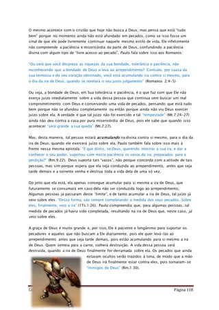 Como Vencer o Pecado Página 118
O mesmo acontece com o cristão que hoje não busca a Deus, mas pensa que está “tudo
bem” porque no momento ainda não está afundado em pecados, como se isso fosse um
sinal de que ele pode livremente continuar naquele mesmo estilo de vida. Ele infelizmente
não compreende a paciência e misericórdia da parte de Deus, confundindo a paciência
divina com algum tipo de “livre acesso ao pecado”. Paulo fala sobre isso aos Romanos:
“Ou será que você despreza as riquezas da sua bondade, tolerância e paciência, não
reconhecendo que a bondade de Deus o leva ao arrependimento? Contudo, por causa da
sua teimosia e do seu coração obstinado, você está acumulando ira contra si mesmo, para
o dia da ira de Deus, quando se revelará o seu justo julgamento” (Romanos 2:4-5)
Ou seja, a bondade de Deus, em Sua tolerância e paciência, é o que faz com que Ele não
exerça juízo imediatamente sobre a vida dessa pessoa que continua sem buscar um real
comprometimento com Deus e conservando uma vida de pecados, pensando que está tudo
bem porque não se afundou completamente ou então porque ainda não viu Deus exercer
juízo sobre ela. A verdade é que tal juízo não foi exercido e tal “tempestade” (Mt.7:24-27)
ainda não deu contra a casa por pura misericórdia de Deus, pois ele sabe que quando isso
acontecer “será grande a sua queda” (Mt.7:27).
Mas, desta maneira, tal pessoa estará acumulando ira divina contra si mesmo, para o dia da
ira de Deus, quando ele exercerá juízo sobre ela. Paulo também fala sobre isso mais à
frente nessa mesma epístola: “E que direis, se Deus, querendo mostrar a sua ira, e dar a
conhecer o seu poder, suportou com muita paciência os vasos da ira, preparados para a
perdição?” (Rm.9:22). Deus suporta tais “vasos”, não porque concorda com a atitude de tais
pessoas, mas sim porque espera que ela seja conduzida ao arrependimento, antes que seja
tarde demais e a torrente venha e destrua toda a vida dela de uma só vez.
Do jeito que ela está, ela apenas consegue acumular para si mesma a ira de Deus, que
futuramente se consumará em caso dela não ser conduzida logo ao arrependimento.
Algumas pessoas já passaram deste “limite”, e de tanto acumular a ira de Deus, tal juízo já
veio sobre eles: “Dessa forma, vão sempre completando a medida dos seus pecados. Sobre
eles, finalmente, veio a ira” (1Ts.1:26). Paulo compreendia que, para algumas pessoas, tal
medida de pecados já havia sido completada, resultando na ira de Deus que, neste caso, já
veio sobre eles.
A graça de Deus é muito grande e, por isso, Ele é paciente e longânimo para suportar os
pecadores e aqueles que não buscam a Ele diariamente, pois ele quer levá-las ao
arrependimento antes que seja tarde demais, pois estão acumulando para si mesmo a ira
de Deus. Quem semeia para a carne, colherá destruição. A vida dessa pessoa será
destruída, quando a ira de Deus finalmente for derramada sobre ela. Os pecados que ainda
estavam ocultos serão trazidos à tona, de modo que a mão
de Deus irá finalmente estar contra eles, pois tornaram-se
“inimigos de Deus” (Rm.1:30).
 