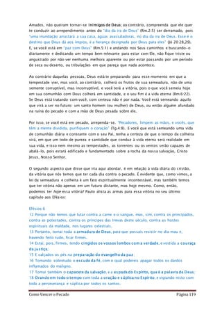 Como Vencer o Pecado Página 119
Amados, não queiram tornar-se inimigos de Deus; ao contrário, compreenda que ele quer
te conduzir ao arrependimento antes do “dia da ira de Deus” (Rm.2:5) ser derramado, pois
“uma inundação arrastará a sua casa, águas avassaladoras, no dia da ira de Deus. Esse é o
destino que Deus dá aos ímpios, é a herança designada por Deus para eles” (Jó 20:28,29).
E, se você está em “paz com Deus” (Rm.5:1) e andando nos Seus caminhos e buscando-o
diariamente e dedicando um tempo bem relevante para estar com Ele, não fique triste ou
angustiado por não ver nenhuma melhora aparente ou por estar passando por um período
de seca ou deserto, ou tribulações em que pareça que nada acontece.
Ao contrário daquelas pessoas, Deus está te preparando para esse momento em que a
tempestade vier, mas você, ao contrário, colherá os frutos de sua semeadura, não de uma
semente corruptível, mas incorruptível, e você terá a vitória, pois o que você semeia hoje
em sua comunhão com Deus colherá em santidade, e o seu fim é a vida eterna (Rm.6:22).
Se Deus está tratando com você, com certeza não é por nada. Você está semeando aquilo
que virá a ser no futuro: um santo homem (ou mulher) de Deus, ou então alguém afundado
na ruína do pecado e com a mão de Deus pesada sobre ele.
Por isso, se você está em pecado, arrependa-se. “Pecadores, limpem as mãos, e vocês, que
têm a mente dividida, purifiquem o coração” (Tg.4:8). E você que está semeando uma vida
de comunhão diária e constante com o seu Pai, tenha a certeza de que o tempo da colheita
virá, em que um todo de pureza e santidade que conduz à vida eterna será realidade em
sua vida, e isso nem mesmo as tempestades, as torrentes ou os ventos serão capazes de
abalá-lo, pois estará edificado e fundamentado sobre a rocha da nossa salvação, Cristo
Jesus, Nosso Senhor.
O segundo aspecto que disse que iria aqui abordar, é em relação à vida diária do cristão,
da vitória que nós temos que ter cada dia contra o pecado. É evidente que, como vimos, a
lei da semeadura e colheita é um fato espiritualmente incontestável, mas também temos
que ter vitória não apenas em um futuro distante, mas hoje mesmo. Como, então,
podemos ter hoje essa vitória? Paulo alista as armas para essa vitória no seu último
capítulo aos Efésios:
Efésios 6
12 Porque não temos que lutar contra a carne e o sangue, mas, sim, contra os principados,
contra as potestades, contra os príncipes das trevas deste século, contra as hostes
espirituais da maldade, nos lugares celestiais.
13 Portanto, tomai toda a armadura de Deus, para que possais resistir no dia mau e,
havendo feito tudo, ficar firmes.
14 Estai, pois, firmes, tendo cingidos os vossos lombos com a verdade, e vestida a couraça
da justiça;
15 E calçados os pés na preparação do evangelho da paz;
16 Tomando sobretudo o escudo da fé, com o qual podereis apagar todos os dardos
inflamados do maligno.
17 Tomai também o capacete da salvação, e a espada do Espírito, que é a palavra de Deus;
18 Orando em todo o tempo com toda a oração e súplica no Espírito, e vigiando nisto com
toda a perseverança e súplica por todos os santos.
 
