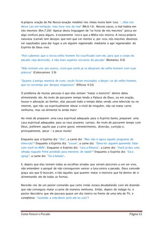 Como Vencer o Pecado Página 12
A própria oração do Pai Nosso (oração modelo) nos relata muito bem isso. “...Não nos
deixe cair em tentação, mas livra-nos do mal” (Mt.6:13). Nesses casos, o mal habita em
nós mesmos (Rm.7:20)! Apesar desta linguagem de “se livrar de nós mesmos” possa ser
algo confuso para alguns, é exatamente isso o que a Bíblia nos mostra. A nossa própria
natureza (carnal) tem desejos que tem que ser mortos e, por isso, nós mesmos devemos
ser sepultados para dar lugar a um alguém regenerado mediante o agir regenerador do
Espírito do Deus vivo:
“Pois sabemos que o nosso velho homem foi crucificado com ele, para que o corpo do
pecado seja destruído, e não mais sejamos escravos do pecado” (Romanos 6:6)
“Não mintam uns aos outros, visto que vocês já se despiram do velho homem com suas
práticas” (Colossenses 3:9)
“Quanto à antiga maneira de viver, vocês foram ensinados a despir-se do velho homem,
que se corrompe por desejos enganosos” (Efésios 4:22)
O problema de muitas pessoas é que elas tentam “matar o monstro” dentro delas
alimentando ele. Ao invés de passarem tempo lendo a Palavra de Deus, ou em oração,
louvor e adoração ao Senhor, elas passam todo o tempo delas vendo uma televisão ou na
internet, que não vai espiritualmente elevar o nível de ninguém, não vai matar carne
nenhuma, mas vai alimentá-la ainda mais!
Ao invés de preparem uma casa espiritual adequada para o Espírito Santo, preparam uma
casa espiritual adequadea para os seus prazeres carnais. Ao invés de passarem tempo com
Deus, preferem aquilo que a carne gosta: entretenimento, diversão, curtição e,
principalmente, pecar – e pecar muito!
Enquanto que o Espírito diz: “Ore”; a carne diz: “Mas não é agora aquele programa de
televisão”? Enquanto o Espírito diz: “Louve”; a carne diz: “Deve ter alguém querendo falar
com você no MSN”. Enquanto o Espírito diz: “Leia a Palavra”; a carne diz: “Você já deu uma
olhada naquele filme proibido para menores de idade”? Enquanto o Espírito diz: “Vá à
igreja”; a carne diz: “Vá à balada”.
E, depois que elas tomam todas as escolhas erradas que seriam possíveis a um ser vivo,
não entendem o porquê de não conseguirem vencer a luta contra o pecado. Deus concede
graça aos que O buscam, e não àqueles que querem matar o monstro que há dentro de si
alimentando ele de todas as formas.
Recordo-me de um pastor contando que certo irmão estava desabafando com ele dizendo
que não conseguia matar a carne de maneira nenhuma. Então, depois de indagá-lo, o
pastor descobriu que ele passava quase um dia inteiro na frente de uma tela de TV, e
completou: “Levando a vida deste jeito até eu caio”!
 