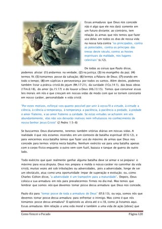 Como Vencer o Pecado Página 120
Essas armaduras que Deus nos concede
não é algo que ele nos dará somente em
um futuro distante; ao contrário, tem
relação às armas que nós temos que fazer
uso delas em todos os dias de nossa vida
na nossa luta contra “os principados, contra
as potestades, contra os príncipes das
trevas deste século, contra as hostes
espirituais da maldade, nos lugares
celestiais” (v.12).
De todas as coisas que Paulo disse,
podemos alistar: (1) andarmos na verdade; (2) na justiça; (3) no evangelho da paz; (4)
termos fé; (5) tomarmos posse da salvação; (6) lermos a Palavra de Deus; (7) orando em
todo o tempo; (8) em súplicas e perseverança por todos os santos. Além destes, podemos
também listar a prática cristã do jejum (Mt.17:21), da caridade (1Co.14:1), das boas obras
(1Tm.6:18), do amor (Jo.15:17) e do louvor a Deus (Hb.13:15). Temos que conservar essas
leis morais em nós e que cresçam em nossas vidas de modo com que se tornem constante
em nosso caráter, personalidade e vida cristã:
“Por estes motivos, esforçai-vos quanto possível por unir à vossa fé a virtude, à virtude a
ciência, à ciência a temperança, à temperança a paciência, à paciência a piedade, à piedade
o amor fraterno, e ao amor fraterno a caridade. Se estas virtudes se acharem em vós
abundantemente, elas não vos deixarão inativos nem infrutuosos no conhecimento de
nosso Senhor Jesus Cristo” (2 Pedro 1:5-8)
Se buscarmos Deus diariamente, teremos também vitórias diárias em nossas vidas. A
realidade é que nós estamos inseridos em um contexto de batalha espiritual (Ef.6:12), e
para vencermos essa batalha temos que fazer uso do máximo de armas que Deus nos
concede para termos vitória nesta batalha. Nenhum exército vai para uma batalha apenas
com o corpo físico enquanto o outro vem com fuzil, bazuca e tanque de guerra do outro
lado.
Todo exército que quer realmente ganhar alguma batalha deve se armar e se preparar o
máximo para essa disputa. Deus nos prepara e molda o nosso caráter no caminhar da vida
cristã, muitas vezes até sob tribulações ou adversidades, pois a adversidade, longe de ser
um obstáculo, atua como uma oportunidade ímpar de superação e evolução; ou, como
Charles Colton disse, “a adversidade é um trampolim para a maturidade”. Depois, Deus
coloca a sua armadura em nós para prevalecermos firmes no dia mal. Mas temos que
lembrar que somos nós que devemos tomar posse dessa armadura que Deus nos concede.
Paulo diz para “tomar posse de toda a armadura de Deus” (Ef.6:13), ou seja, somos nós que
devemos tomar posse dessa armadura para enfrentar o inimigo. Mas como é que nós
tomamos posse dessa armadura? O apóstolo as alista até o v.18, como já listamos aqui.
Essas armaduras têm relação a uma vida moral e também a uma vida de ação [obras] que
 