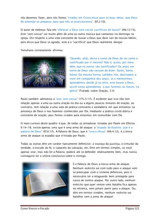 Como Vencer o Pecado Página 121
nós devemos fazer, pois nós fomos “criados em Cristo Jesus para as boas obras, que Deus
de antemão as preparou para que nós as praticássemos” (Ef.2:10).
O autor de Hebreus fala em “oferecer a Deus sem cessar sacrifícios de louvor” (Hb.13:15).
Este “sem cessar” vai muito além de uma ou outra música que cantamos no domingo na
igreja. Diz respeito a uma vida constante de louvar a Deus que deve sair de nossos lábios,
pois disso que Deus se agrada, este é o “sacrifício” que Deus realmente deseja!
Tertuliano corretamente afirmou:
“Quando, aliás, deixa o nome de Deus de ser santo e
santificado por si mesmo? Não é, acaso, por meio
dele, que os outros são santificados? Os anjos em
torno de Deus não cessam de dizer: Santo, Santo,
Santo! Da mesma forma, também nós, destinados a
viver em companhia dos anjos, se o merecermos,
aprendemos desde já na terra, este louvor a Deus,
assim como aprendemos o que faremos no futuro, na
glória” (Tratado sobre Oração, 3:3)
Paulo também admoesta a “orar sem cessar” (1Ts.5:17). É evidente que isso não tem
relação apenas a uma ou outra oração no dia ou a alguns poucos minutos de oração; ao
contrário, tem relação a uma vida de prática constante e verdadeira em que entramos na
presença de Deus e nos fazemos conhecidos por Ele, mediante a prática cristã diária e
constante de oração, pois fomos criados para estarmos em comunhão com Ele.
O mais curioso deste quadro é que, de todas as armaduras listadas por Paulo em Efésios
6:14-18, existe apenas uma que é uma arma de ataque: a “espada do Espírito, que é a
palavra de Deus” (Ef.6:17). A Palavra de Deus, que é “viva e eficaz” (Hb.4:12), é a única
arma de ataque (a espada) que é listada por Paulo.
Todas as outras têm um caráter tipicamente defensivo: a couraça da juustiça, o cinturão da
verdade, o escudo da fé, o capacete da salvação, etc. Dito em termos simples, se você
apenas orar, mas não ler a Palavra, poderá até se defender relativamente bem, mas nunca
conseguirá ter a vitória conclusiva sobre o inimigo.
É a Palavra de Deus a nossa arma de ataque.
Nenhum exército sai com tudo para o ataque sem
se preocupar com o sistema defensivo, pois é
necessário ter a retaguarda bem protegida para
casos de contra-ataque. Por outro lado, nenhum
exército que quer vencer uma batalha fica apenas
na retranca, sem jamais partir para o ataque. Ou,
dito em termos simples, nenhum exército vai
batalhar sem a arma de ataque!
 