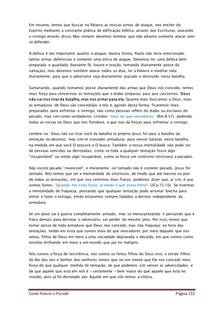 Como Vencer o Pecado Página 122
Em resumo, temos que buscar na Palavra as nossas armas de ataque, nos encher do
Espírito mediante a constante prática de edificação bíblica, através das Escrituras, atacando
o inimigo através disso. Mas sempre devemos lembrar que não adianta somente atacar sem
se defender.
A defesa é tão importante quanto o ataque; doutra forma, Paulo não teria mencionado
tantas armas defensivas e somente uma única de ataque. Devemos ter uma defesa bem
preparada e guardada (bastante fé, louvor e oração, tomando diariamente posse da
salvação), mas devemos também atacar todos os dias, ler a Palavra e meditar nela
diariamente, para que o adversário seja diariamente atacado e destruído nesta batalha.
Sumariando, quando tomamos posse diariamente das armas que Deus nos concede, temos
mais força para vencermos as tentações que o diabo preparou para que caíssemos. Deus
não vai nos tirar da batalha, mas nos armar para ela. Quanto mais buscamos a Deus, mais
as armaduras de Deus são concedidas a nós e, agindo desta forma, ficaremos mais
preparados para enfrentar o inimigo, não como pessoas reféns do diabo ou escravos do
pecado, mas sim como verdadeiros cristãos “mais do que vencedores” (Rm.8:37), podendo
todas as coisas no Deus que nos fortalece, e que nos dá forças para enfrentar o inimigo.
Lembre-se: Deus não vai tirar você da batalha (o próprio Jesus foi para a batalha da
tentação no deserto), mas sim te conceder armaduras para vencer Satanás nesta batalha,
na medida em que você O procura e O busca. Também a nossa mentalidade não pode ser
de pessoas vencidas ou derrotadas, como se toda a qualquer tentação fosse algo
“insuportável” ou então algo insuperável, como se fosse um sinônimo intrínseco a pecados.
Não existe pecado “invencível”, e meramente ser tentado não é cometer pecado. Jesus foi
tentado. Nós temos que ter a mentalidade de vitoriosos, de modo que até mesmo na pior
de todas as tentações, em que nos sentimos mais fracos, podemos dizer que, aí sim, é que
somos fortes. “Quando me sinto fraco, aí então é que estou forte!” (2Co.12:10). Se tivermos
a mentalidade de fraqueza, pensando que qualquer tentação pode arrumar brecha para
entrar e fazer o estrago, então estaremos sempre fadados a derrota independente da
armadura.
Se um povo vai à guerra completamente armado, mas se menosprezando e pensando que é
fraco demais para derrotar o adversário, vai perder do mesmo jeito. Por isso, temos que
tomar posse de toda armadura que Deus nos concede, mas não fraquejar na hora das
tentações, tendo em vista que somos mais do que vencedores por meio daquele que nos
amou, filhos de Deus em meio a uma sociedade depravada e decaída, em que somos como
estrelas brilhando em meio a um mundo que jaz no maligno.
Nós somos a força de resistência, nós somos os feitos filhos do Deus vivo, e sendo filhos
do Rei dos reis e Senhor dos senhores temos que ter em mente que Ele nos concede mais
força do que qualquer medida de tentação, de que podemos sim vencer as adversidades, e
de que aquele que está em nós é – certamente – bem maior do que aquele que está no
mundo, pois já foi derrotado por Aquele em que nós temos a vitória.
 