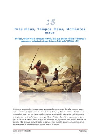 Como Vencer o Pecado Página 123
“Por isso, vistam toda a armadura de Deus, para que possam resistir no dia mau e
permanecer inabaláveis, depois de terem feito tudo” (Efésios 6:13)
Já vimos o aspecto dos tempos maus, vimos também o aspecto dos dias maus, e agora
iremos analisar o aspecto dos momentos maus. Tempos, dias, momentos. Temos que estar
preparados para cada um deles, porém, apenas a preparação não será o suficiente para
alcançarmos a vitória. Tal como numa partida de futebol não adianta apenas se preparar
para a partida (é preciso fazer os gols no momento do jogo) e em uma batalha em que um
exército não tem que somente estar preparado (mas também atacar no momento certo),
assim também é a nossa própria batalha contra o pecado.
 