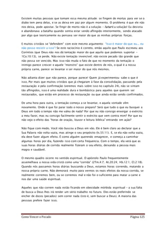 Como Vencer o Pecado Página 125
Existem muitas pessoas que tomam essa mesma atitude: se fingem de mortas para ver se o
diabo tem pena delas, e se as deixa em paz por algum momento. O problema é que ele não
nos deixa, pode apostar. Se fingir de morto não é a solução – lutar é a solução! Eu desistia
e abandonava a batalha quando sentia estar sendo aflingido interiormente, sendo atacado
por algo que teoricamente eu pensava ser maior do que as minhas próprias forças.
E muitos cristãos se “defendem” com este mesmo argumento: “Isso é maior do que eu... eu
não posso resistir a isso”! Se este raciocínio é correto, então aquilo que Paulo escreveu aos
Coríntios (que Deus não nos dá tentação maior do que aquilo que podemos suportar –
1Co.10:13), se perde. Não existe tentação invencível; não existe pecado tão grande que
não possa ser vencido. Mas isso não muda o fato de que no momento da tentação o
inimigo parece crescer e aquele “monstro” que existe dentro de nós, o qual é a nossa
própria carne, parece se levantar e ser maior do que nós mesmos.
Não adianta dizer que não parece, porque parece! Quem já experimentou sabe o que é
isso. Por mais que muitos cristãos que já chegaram à fase da consolidação, passando pela
restauração e pela confirmação (veremos mais sobre isso no capítulo 24), não se sintam
tão aflingidos, isso é uma realidade dura e bombástica para aqueles que querem ser
restaurados, que estão em processo de restauração ou que ainda estão sendo confirmados.
De uma hora para outra, a tentação começa a se levantar, e aquela vontade vêm
novamente. Onde é que foi parar todo o nosso preparo? Será que tudo o que eu busquei a
Deus em todo o tempo não me valeu de nada? Por que eu não consigo enxergar o exército
a meu favor, mas eu consigo facilmente sentir o exército que vem contra mim? Por que eu
não vejo o efeito das “horas de oração, louvor e leitura bíblica” entrando em ação?
Não fique com medo. Você não buscou a Deus em vão. Ele é bem claro ao declarar que a
Sua Palavra não volta vazia, mas atinge o seu propósito (Is.55:11). E, se ela não volta vazia,
ela deve fazer algum efeito. É como alguém querendo emagrecer, e começa a caminhar
algumas horas por dia, fazendo isso com certa frequencia. Com o tempo, ela verá que as
suas horas diárias de corrida realmente fizeram o seu efeito, deixando a pessoa mais
magra e saudável.
O mesmo quadro ocorre no sentido espiritual. O apóstolo Paulo frequentemente
assemelhava a nossa vida cristã como uma “corrida” (2Tm.4:7; At.20:24; Hb.12:1; Cl.2:18).
Quando nós passamos horas diárias buscando a Deus, estamos horas correndo, matando a
nossa própria carne. Não demorará muito para vermos os reais efeitos da nossa corrida, se
realmente corremos bem, ou se corremos mal e não foi o suficiente para matar a carne e
nos dar uma saúde espiritual.
Aqueles que não correm nada estão ficando em obesidade mórbida espiritual – a sua falta
de busca a Deus lhes irá render um sério trabalho no futuro. Eles estão preferindo se
encher de doces (pecados) sem correr nada (isto é, sem buscar a Deus). A maioria das
pessoas prefere fazer isso.
 