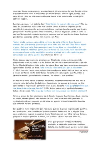 Como Vencer o Pecado Página 129
maná caia do céu; uma nuvem os acompanhava de dia uma coluna de fogo durante a noite.
E isso sem falar de todas as maravilhas que foram feitas na terra do Egito, quando Deus
usou Moisés como um instrumento dele para libertar o seu povo Israel e exercer juízo
sobre os egípcios.
Com tanto preparo, você poderia dizer: “Esse Moisés é o cara, ele não caiu nunca”! Não tão
cedo; ele caiu! Ele não ficou caído, mas também falhou, e falhou a tal ponto que foi
excluído da terra prometida, assim como todos os israelitas daquela geração, que ficaram
peregrinando durante quarenta anos no deserto, à exceção de Josué e Calebe. E como se
deu isso? Em uma única ocasião, um único momento mau em que Moisés deixou de clamar
pelo Senhor, colocando a ênfase nele mesmo e em Arão:
“Moisés e Arão reuniram a assembléia em frente da rocha, e Moisés disse: Escutem,
rebeldes, será que teremos que tirar água desta rocha para lhes dar? Então Moisés ergueu
o braço e bateu na rocha duas vezes com a vara. Jorrou água, e a comunidade e os
rebanhos beberam. O Senhor, porém, disse a Moisés e a Arão: Como vocês não confiaram
em mim para honrar minha santidade à vista dos israelitas, vocês não conduzirão esta
comunidade para a terra que lhes dou" (Números 20:10-12)
Muitas pessoas equivocamente acreditam que Moisés não entrou na terra prometida
porque bateu na rocha, como se o ato de bater em uma rocha com uma vara fosse pecado.
Porém, Moisés já havia recebido ordens do próprio Deus para bater na rocha em uma outra
oportunidade, quando Ele disse: “Bata na rocha, e dela sairá água para o povo beber”
(Êx.17:6). Portanto, sendo que o próprio Deus mandou que Moisés batesse na rocha, então
o pecado de Moisés não foi de ter batido na rocha com o seu cajado. Qual foi, então, o
pecado de Moisés, que lhe excluiu da herança da promessa dos israelitas?
Ele não deu a honra devida ao Senhor; não clamou ao Senhor como Davi fez, não feriu a
rocha no nome do Senhor dos Exércitos. Ao contrário, ele apontou a si mesmo e a Arão
como sendo os responsáveis por terem tirado a água da rocha: “será que [nós] teremos que
tirar água desta rocha para lhes dar?” (v.10). Seria a mesma coisa que Davi chegasse a
Golias e lhe dissesse: “Olha o que eu vou fazer com você, porque você me tem afrontado”!
Porém, a atitude de Davi foi diferente da de Moisés. Enquanto Davi honrou a Deus e clamou
ao Senhor, Moisés apontou a ele mesmo e a Arão como os responsáveis pelo feito. O
resultado disso é que, enquanto um derrotou um gigante, o outro foi excluído daqueles
que entrariam na terra prometida.
Este quadro é muito importante, pois nos revela que não é apenas na preparação que Deus
está preocupado, mas é também no próprio momento da tentação em si. Alguém pode
estar amplamente suprido e preparado (como Moisés estava), mas falhar na hora do teste,
porque não ativou o princípio espiritual, não clamou a Deus na hora que precisava.
Deus quer preparar cristãos devidamente
equipados e preparados para toda e qualquer
batalha, mas também quer que eles tomem essa
 