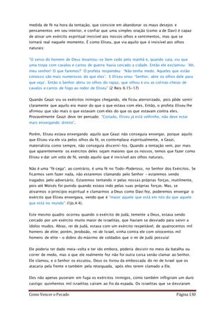 Como Vencer o Pecado Página 130
medida de fé na hora da tentação, que consiste em abandonar os maus desejos e
pensamentos em seu interior, e confiar que uma simples oração (como a de Davi) é capaz
de ativar um exército espiritual invisível aos nossos olhos e sentimentos, mas que se
tornará real naquele momento. É como Eliseu, que via aquilo que é invisível aos olhos
naturais:
“O servo do homem de Deus levantou-se bem cedo pela manhã e, quando saía, viu que
uma tropa com cavalos e carros de guerra havia cercado a cidade. Então ele exclamou: ‘Ah,
meu senhor! O que faremos?’ O profeta respondeu: ‘Não tenha medo. Aqueles que estão
conosco são mais numerosos do que eles’. E Eliseu orou: ‘Senhor, abre os olhos dele para
que veja’. Então o Senhor abriu os olhos do rapaz, que olhou e viu as colinas cheias de
cavalos e carros de fogo ao redor de Eliseu” (2 Reis 6:15-17)
Quando Geazi viu os exércitos inimigos chegando, ele ficou aterrorizado, pois pôde sentir
claramente que aquilo era maior do que o que estava com eles. Então, o profeta Eliseu lhe
afirmou que são mais o que estavam com eles do que os que estavam contra eles.
Provavelmente Geazi deve ter pensado: “Coitado, Eliseu já está velhinho, não deve estar
mais enxergando direito”.
Porém, Eliseu estava enxergando aquilo que Geazi não conseguia enxergar, porque aquilo
que Eliseu via ele via pelos olhos da fé, os contemplava espiritualmente, e Geazi,
materialista como sempre, não conseguía discerní-los. Quando a tentação vem, por mais
que aparentemente os exércitos deles sejam maiores que os nossos, temos que fazer como
Eliseu e dar um voto de fé, vendo aquilo que é invisível aos olhos naturais.
Não é uma “fé cega”; ao contrário, é uma fé no Todo-Poderoso, no Senhor dos Exércitos. Se
ficarmos sem fazer nada, não estaremos clamando pelo Senhor – estaremos sendo
tragados pelo adversário. Estaremos tentando ir pelas nossas próprias forças, inutilmente,
pois até Moisés foi punido quando estava indo pelas suas próprias forças. Mas, se
ativarmos o princípio espiritual e clamarmos a Deus como Davi fez, poderemos enxergar o
exército que Eliseu enxergava, vendo que é “maior aquele que está em nós do que aquele
que está no mundo” (1Jo.4:4).
Este mesmo quadro ocorreu quando o exército de Judá, temente a Deus, estava sendo
cercado por um exército muito maior de israelitas, que haviam se desviado para servir a
ídolos mudos. Abias, rei de Judá, estava com um exército respeitável, de quatrocentos mil
homens de elite; porém, Jeroboão, rei de Israel, vinha contra ele com oitocentos mil
homens de elite – o dobro do máximo de soldados que o rei de Judá possuía!
Ele poderia ter dado meia-volta e ter ido embora, poderia desistir no meio da batalha ou
correr de medo, mas o que ele realmente fez não foi outra coisa senão clamar ao Senhor.
Ele clamou, e o Senhor os escutou. Deus os livrou da emboscada do rei de Israel que os
atacaria pela frente e também pela retarguada, após eles terem clamado a Ele.
Eles não apenas puseram em fuga os exércitos inimigos, como também infligiram um duro
castigo: quinhentos mil israelitas caíram ao fio da espada. Os israelitas que se desviaram
 