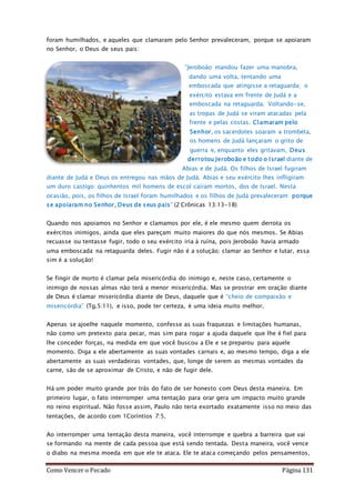 Como Vencer o Pecado Página 131
foram humilhados, e aqueles que clamaram pelo Senhor prevaleceram, porque se apoiaram
no Senhor, o Deus de seus pais:
”Jeroboão mandou fazer uma manobra,
dando uma volta, tentando uma
emboscada que atingisse a retaguarda; o
exército estava em frente de Judá e a
emboscada na retaguarda. Voltando-se,
as tropas de Judá se viram atacadas pela
frente e pelas costas. Clamaram pelo
Senhor, os sacerdotes soaram a trombeta,
os homens de Judá lançaram o grito de
guerra e, enquanto eles gritavam, Deus
derrotou Jeroboão e todo o Israel diante de
Abias e de Judá. Os filhos de Israel fugiram
diante de Judá e Deus os entregou nas mãos de Judá. Abias e seu exército lhes infligiram
um duro castigo: quinhentos mil homens de escol caíram mortos, dos de Israel. Nesta
ocasião, pois, os filhos de Israel foram humilhados e os filhos de Judá prevaleceram porque
se apoiaram no Senhor, Deus de seus pais” (2 Crônicas 13:13-18)
Quando nos apoiamos no Senhor e clamamos por ele, é ele mesmo quem derrota os
exércitos inimigos, ainda que eles pareçam muito maiores do que nós mesmos. Se Abias
recuasse ou tentasse fugir, todo o seu exército iria à ruína, pois Jeroboão havia armado
uma emboscada na retaguarda deles. Fugir não é a solução; clamar ao Senhor e lutar, essa
sim é a solução!
Se fingir de morto é clamar pela misericórdia do inimigo e, neste caso, certamente o
inimigo de nossas almas não terá a menor misericórdia. Mas se prostrar em oração diante
de Deus é clamar misericórdia diante de Deus, daquele que é “cheio de compaixão e
misericórdia” (Tg.5:11), e isso, pode ter certeza, é uma ideia muito melhor.
Apenas se ajoelhe naquele momento, confesse as suas fraquezas e limitações humanas,
não como um pretexto para pecar, mas sim para rogar a ajuda daquele que lhe é fiel para
lhe conceder forças, na medida em que você buscou a Ele e se preparou para aquele
momento. Diga a ele abertamente as suas vontades carnais e, ao mesmo tempo, diga a ele
abertamente as suas verdadeiras vontades, que, longe de serem as mesmas vontades da
carne, são de se aproximar de Cristo, e não de fugir dele.
Há um poder muito grande por trás do fato de ser honesto com Deus desta maneira. Em
primeiro lugar, o fato interromper uma tentação para orar gera um impacto muito grande
no reino espiritual. Não fosse assim, Paulo não teria exortado exatamente isso no meio das
tentações, de acordo com 1Coríntios 7:5.
Ao interromper uma tentação desta maneira, você interrompe e quebra a barreira que vai
se formando na mente de cada pessoa que está sendo tentada. Desta maneira, você vence
o diabo na mesma moeda em que ele te ataca. Ele te ataca começando pelos pensamentos,
 