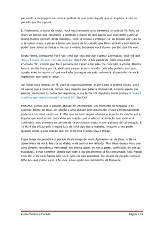 Como Vencer o Pecado Página 133
passando a mensagem no reino espiritual de que serve àquele que o resgatou, e não ao
pecado que lhe oprime.
E, finalmente, o maior de todos: você está tomando uma tremenda atitude de fé. Pois, ao
invés de pensar que realmente a tentação é maior do que aquilo que você pode suportar
(como muitos pensam desta maneira), você se recusa a entregar-se ao pecado por isso ou
a acreditar nisso, e passa a tomar um passo de fé, crendo que Deus está ali e tem todo o
poder para ativar as forças e lhe dar a vitória, bastando você clamar por Ele, que Ele vem.
Desta forma, conquanto você não sinta que seja possível superar a tentação, você crê que
“Deus é maior do que o nosso coração” (1Jo.3:20), e faz uso desta fortíssima arma
chamada “fé”, crendo que Ele é plenamente capaz e fiel para lhe conceder a vitória. Doutra
forma, se não fosse por fé, você nem sequer estaria orando, pois não poderia crer que
aquele exército espiritual que você não consegue ver está realmente ali pertinho de você,
esperando que você os ative.
Ao tomar essa medida de fé, você vê (espiritualmente) assim como o profeta Eliseu. Você
vê aquilo que é invisível, porque creu naquilo que parecia impossível, e vence aquilo que
parecia invencível. E, como consequencia, a sua fé lhe foi imputada como justiça. E “essa é
a vitória que vence o mundo: a nossa fé” (1Jo.5:4)!
Portanto, vemos que a simples atitude de interromper um momento de tentação e se
ajoelhar diante de Deus em oração é uma atitude profundamente eficaz e tremendamente
poderosa no reino espiritual. E olhe que eu nem sequer abordei o aspecto da oração em si
(aquilo que você estará colocando em oração, que é relativo à tentação que você está
sofrendo), mas somente na atitude de se posicionar desta maneira diante de tal situação. E,
se ela é tão eficaz pelo simples fato de você agir desta maneira, imagine o seu poder
quando unida a uma oração que em si mesma é ainda viva e eficaz!
Fique longe do pecado e o pecado ficará longe de você. Aproxime-se de Deus, e Ele se
aproximará de você. Resista ao diabo, e ele partirá em retirada. Mas Deus deseja mais que
uma simples resistência intelectual: ele deseja ações de nossa parte, confissões de nossas
fraquezas, e não somente depois que todo o ato pecaminoso já foi consumado. Seja franco
com ele, e ele será franco com você, pois ele não abandona em estado de pecado nenhum
filho seu que clame a ele, e busque a sua ajuda nos momentos de fraqueza.
 