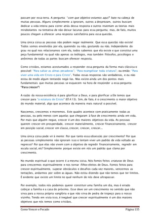 Como Vencer o Pecado Página 135
passam por essa terra. A pergunta: “com que objetivo estamos aqui?” bate na cabeça de
muitas pessoas. Alguns simplesmente a ignoram, outros a desprezam, outros buscam
dedicar a vida inteira para correr atrás dessa resposta e outros inventam as teorias mais
mirabolantes na tentativa de não deixar lacunas para essa pergunta; mas, de fato, muitos
poucos chegam a oferecer uma resposta satisfatória para essa questão.
Uma única coisa as pessoas não podem negar realmente: Que essa questão não existe!
Todos somos envolvidos por ela, querendo ou não, gostando ou não. Independente do
grau no qual nos relacionamos com ela, todos sabemos que ela existe e que constitui uma
peça fundamental na qual não apenas os teólogos, mas também filósofos, psicólogos e
anônimos de todas as partes buscam oferecer resposta.
Como cristãos, estamos acostumados a responder essa pergunta da forma mais clássica o
possível: “Para salvar as almas pecadoras”; “Para evangelizar toda criatura”; ou então: “Para
viver uma vida em Cristo e para Cristo”. Todas essas respostas são verdadeiras, e eu não
estou de modo algum tentando negá-las. Mas existe ainda um dos pontos mais
fundamentais que muitas pessoas se esquecem na hora de responder a essa pergunta:
“Para crescer”!
A razão da nossa existência é para glorificar a Deus, e para glorificar a Ele temos que
crescer para “a estatura de Cristo” (Ef.4:13). Sim, de fato, é o crescimento o maior objetivo
do mundo material, algo que acontece da maneira mais natural o possível.
Nascemos, crescemos e morremos. Este quadro acontece com praticamente todas as
pessoas, ou pelo menos com aquelas que chegaram à fase de crescimento ainda em vida.
Por mais que alguém negue, crescer é um dos maiores objetivos da vida. As pessoas
querem crescer em prosperidade, crescer materialmente, crescer financeiramente, crescer
em posição social, crescer em classe, crescer, crescer, crescer...
Uma única coisa pode vir à mente: Por que tanto essa obsessão por crescimento? Por que
as pessoas simplesmente não ignoram isso e tentam viver um padrão de vida voltado ao
regresso? Por que elas não vivem com o objetivo de regredir financeiramente, regredir em
escala social, etc? Simplesmente porque existe em nós um padrão que clama por
crescimento.
No mundo espiritual o que ocorre é a mesma coisa. Nós fomos feitos criaturas de Deus
para crescermos espiritualmente e nos tornar filhos eleitos de Deus. Fomos feitos para
crescer espiritualmente, superar obstáculos e desafios cada vez maiores, vencermos as
tentações, andarmos por sobre as águas. Não estou dizendo que não temos que ter limites.
É evidente que existe um limite no qual nenhum de nós deve ultrapassar.
Por exemplo, todos nós podemos querer constituir uma família um dia, mas é errado
cobiçar a família e a casa do próximo. Esse deve ser um crescimento no sentido que não
sirva para a nossa própria vanglória e que não sirva de pedra de tropeço para o nosso
vizinho. Tendo em vista isso, é inegável que crescer espiritualmente é um dos maiores
objetivos que nós temos como cristãos.
 