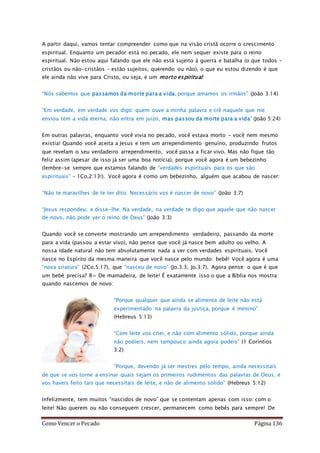 Como Vencer o Pecado Página 136
A partir daqui, vamos tentar compreender como que na visão cristã ocorre o crescimento
espiritual. Enquanto um pecador está no pecado, ele nem sequer existe para o reino
espiritual. Não estou aqui falando que ele não está sujeito à guerra e batalha (o que todos –
cristãos ou não-cristãos – estão sujeitos, querendo ou não), o que eu estou dizendo é que
ele ainda não vive para Cristo, ou seja, é um morto espiritual:
“Nós sabemos que passamos da morte para a vida, porque amamos os irmãos” (João 3:14)
“Em verdade, em verdade vos digo: quem ouve a minha palavra e crê naquele que me
enviou tem a vida eterna, não entra em juízo, mas passou da morte para a vida” (João 5:24)
Em outras palavras, enquanto você vivia no pecado, você estava morto - você nem mesmo
existia! Quando você aceita a Jesus e tem um arrependimento genuíno, produzindo frutos
que revelam o seu verdadeiro arrependimento, você passa a ficar vivo. Mas não fique tão
feliz assim (apesar de isso já ser uma boa notícia), porque você agora é um bebezinho
(lembre-se sempre que estamos falando de “verdades espirituais para os que são
espirituais” – 1Co.2:13!). Você agora é como um bebezinho, alguém que acabou de nascer:
“Não te maravilhes de te ter dito: Necessário vos é nascer de novo” (João 3:7)
“Jesus respondeu, e disse-lhe: Na verdade, na verdade te digo que aquele que não nascer
de novo, não pode ver o reino de Deus” (João 3:3)
Quando você se converte mostrando um arrependimento verdadeiro, passando da morte
para a vida (passou a estar vivo), não pense que você já nasce bem adulto ou velho. A
nossa idade natural não tem absolutamente nada a ver com verdades espirituais. Você
nasce no Espírito da mesma maneira que você nasce pelo mundo: bebê! Você agora é uma
“nova criatura” (2Co.5:17), que “nasceu de novo” (Jo.3:3; Jo.3:7). Agora pense: o que é que
um bebê precisa? R= De mamadeira, de leite! É exatamente isso o que a Bíblia nos mostra
quando nascemos de novo:
“Porque qualquer que ainda se alimenta de leite não está
experimentado na palavra da justiça, porque é menino”
(Hebreus 5:13)
“Com leite vos criei, e não com alimento sólido, porque ainda
não podíeis, nem tampouco ainda agora podeis” (1 Coríntios
3:2)
“Porque, devendo já ser mestres pelo tempo, ainda necessitais
de que se vos torne a ensinar quais sejam os primeiros rudimentos das palavras de Deus; e
vos haveis feito tais que necessitais de leite, e não de alimento sólido” (Hebreus 5:12)
Infelizmente, tem muitos “nascidos de novo” que se contentam apenas com isso: com o
leite! Não querem ou não conseguem crescer, permanecem como bebês para sempre! De
 