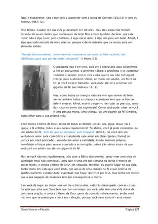 Como Vencer o Pecado Página 137
fato, é exatamente isso o que veio a acontecer com a igreja de Corinto (1Co.3:2) e com os
hebreus (Hb.5:12).
Pelo tempo, o autor diz que eles já deveriam ser mestres, mas eles ainda não tinham
deixado de serem bebês que precisavam de leite! Mas é bom também declarar que este
“leite” não é algo ruim; pelo contrário, é algo necessário, é algo útil para um bebê. Afinal, é
algo que todo nascido de novo precisa, porque é desta maneira que se cresce para um
alimento sólido.
“Desejai afetuosamente, como meninos novamente nascidos, o leite racional, não
falsificado, para que por ele vades crescendo” (1 Pedro 2:2)
O problema não é ter leite, pois ele é necessário para crescermos
a fim de possuirmos o alimento sólido; o problema é se contentar
somente e sempre com o leite e não querer (ou não conseguir)
crescer para o alimento sólido, se tornar um adulto, um forte na
fé. Se você crescer bastante, você pode até vir a se tornar um
gigante da fé! (ver Hebreus 11,12).
Mas, como todas as crianças naturais tem que saírem do leite,
assim também todas as crianças espirituais tem que se libertar
dele e crescer. Afinal, esse é o objetivo de todas as pessoas, tanto
das naturais como das espirituais! Como você pode saber se você
é uma pessoa morta, uma criança, ou um gigante da fé? Simples,
basta olhar para a sua própria vida.
Você coloca o Reino de Deus acima de todas as demais coisas, ora, jejua, louva, vai à
igreja, e lê a Bíblia, todas essas coisas regularmente? Parabéns, você já pode considerar-se
um adulto da fé, “sem ter que se comparar com ninguém” (Gl.6:4). Se você tem um
verdadeiro amor para com Cristo e transborda este amor em obras [ações, frutos] de
justiça por você praticadas, vivendo em amor e santidade, tendo domínio próprio,
humildade e forças para vencer o pecado e as tentações, estes são sérios sinais de que
você já é um adulto (ou até um gigante) da fé!
Mas se você não ora regularmente, não abre a Bíblia diariamente, tenta viver uma vida de
santidade (mas não consegue), acha que ir uma vez por semana na igreja é motivo de
soltar rojões, e coloca o Reino de Deus em segundo, terceiro, ou quarto lugar na sua vida,
então tenha em vista que você ainda não passa de uma criança na fé e que precisa de
aperfeiçoamento e maturidade espiritual; não fique tão triste por isso, mas tenha em mente
que a sua negação de mudança tem por consequência a morte.
E se você dá lugar ao diabo, vive em ira e discussões, está tão preocupado com as coisas
da vida que acha que Deus tem que dar um tempo pra você, não tem uma vida diária de
constante oração, e coloca o Reino de Deus perto da zona do rebaixamento, então você
não tem que se preocupar com a sua salvação, porque você nem salvo é – está morto!
 