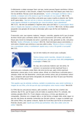 Como Vencer o Pecado Página 138
E infelizmente o diabo consegue fazer com que muitas pessoas fiquem satisfeitas e felizes
com o leite espiritual, e não crescem, e depois fica muito mais fácil depois para matá-las e
tirá-las do Reino. Pessoas assim não perseveram, “ouvem a mensagem do Reino e não a
entende, o maligno vem e lhe arranca o que foi semeado em seu coração” (Mt.13:19),
reclamam e murmuram contra Deus a tal ponto que o povo israelita no deserto são “heróis
da fé” perto deles, “não tem raiz em si mesmo, permanecem por pouco tempo; quando
surge alguma tribulação ou perseguição por causa da palavra, logo a abandonam”
(Mt.13:21), não tem um verdadeiro e legítimo amor para com Deus e “a preocupação desta
vida e o engano das riquezas a sufocam, tornando-a infrutífera” (Mt.13:22). Se Deus acabar
poupando esta geração ele terá que se desculpar pelo o que ele fez com Sodoma e
Gomora!
É necessário, pois, que sejamos maduros, íntegros, crescidos, gigantes da fé, que já saíram
do leite e foram para o alimento sólido. Se você se acostumar com o leite, você não terá
forças para resistir às tentações da carne e, querendo ou não, gostando ou não, será presa
fácil dos “dardos inflamados do maligno” (Ef.6:16). Você terá bases pouco consistentes, e
será como o homem que construiu a sua casa sobre a areia, “desceu a chuva, e correram
rios, e assopraram ventos, e combateram aquela casa, e caiu, e foi grande a sua queda”
(Mt.7:27).
Sair do leite implica em crescer para a salvação:
“Como crianças recém-nascidas, desejem de coração o
leite espiritual puro, para que por meio dele cresçam para
a salvação” (1 Pedro 2:2)
Ou seja, são as pessoas maduras que são salvas. Se
conviver e se acostumar ao leite espiritual fosse o
suficiente para a salvação, então Pedro não teria escrito que, após o leite espiritual,
deveríamos crescer para, aí sim, sermos salvos. Afinal, se o leite fosse o suficiente para a
salvação, então nós não deveríamos crescer para sermos salvos, pois já estaríamos salvos!
Ora, o propósito pelo qual fomos designados de antemão por Deus foi para que fôssemos
iguais ao seu Filho, Jesus Cristo:
“Pois aqueles que de antemão conheceu, também os predestinou para serem conformes à
imagem de seu Filho, a fim de que ele seja o primogênito entre muitos irmãos” (Rm.8:29)
E o Filho não era uma pessoa imatura, pelo contrário, é o Rei dos reis e Senhor dos
senhores (Ap.19:16), que foi igual a nós em todos os aspectos (Hb.2:17), contudo, não
cometeu pecados (Hb.4:15). É com relação a este Jesus, o Cristo, que devemos ser
comparados. Devemos ser a imagem dele e, se não formos a imagem dele, então segue-se
que nós não fomos de antemão conhecidos por Ele (pré-ciência), e segue-se também que
não somos filhos, mas apenas criaturas, dignas da ira de Deus que há de se consumar do
final dos séculos, pois “aquele que afirma que permanece nele, deve andar como ele
andou” (1Jo.2:6).
 