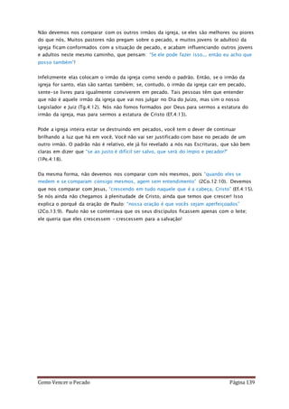 Como Vencer o Pecado Página 139
Não devemos nos comparar com os outros irmãos da igreja, se eles são melhores ou piores
do que nós. Muitos pastores não pregam sobre o pecado, e muitos jovens (e adultos) da
igreja ficam conformados com a situação de pecado, e acabam influenciando outros jovens
e adultos neste mesmo caminho, que pensam: “Se ele pode fazer isso... então eu acho que
posso também”!
Infelizmente elas colocam o irmão da igreja como sendo o padrão. Então, se o irmão da
igreja for santo, elas são santas também; se, contudo, o irmão da igreja cair em pecado,
sente-se livres para igualmente conviverem em pecado. Tais pessoas têm que entender
que não é aquele irmão da igreja que vai nos julgar no Dia do Juízo, mas sim o nosso
Legislador e Juiz (Tg.4:12). Nós não fomos formados por Deus para sermos a estatura do
irmão da igreja, mas para sermos a estatura de Cristo (Ef.4:13).
Pode a igreja inteira estar se destruindo em pecados, você tem o dever de continuar
brilhando a luz que há em você. Você não vai ser justificado com base no pecado de um
outro irmão. O padrão não é relativo, ele já foi revelado a nós nas Escrituras, que são bem
claras em dizer que “se ao justo é difícil ser salvo, que será do ímpio e pecador?”
(1Pe.4:18).
Da mesma forma, não devemos nos comparar com nós mesmos, pois “quando eles se
medem e se comparam consigo mesmos, agem sem entendimento” (2Co.12:10). Devemos
que nos comparar com Jesus, “crescendo em tudo naquele que é a cabeça, Cristo” (Ef.4:15).
Se nós ainda não chegamos à plenitudade de Cristo, ainda que temos que crescer! Isso
explica o porquê da oração de Paulo: “nossa oração é que vocês sejam aperfeiçoados”
(2Co.13:9). Paulo não se contentava que os seus discípulos ficassem apenas com o leite;
ele queria que eles crescessem – crescessem para a salvação!
 