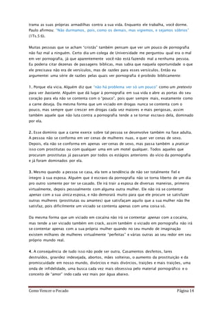 Como Vencer o Pecado Página 14
trama as suas próprias armadilhas contra a sua vida. Enquanto ele trabalha, você dorme.
Paulo afirmou: “Não durmamos, pois, como os demais, mas vigiemos, e sejamos sóbrios”
(1Ts.5:6).
Muitas pessoas que se acham “cristãs” também pensam que ver um pouco de pornografia
não faz mal a ninguém. Certo dia um colega de Universidade me perguntou qual era o mal
em ver pornografia, já que aparentemente você não está fazendo mal a nenhuma pessoa.
Eu poderia citar dezenas de passagens bíblicas, mas sabia que naquela oportunidade o que
ele precisava não era de versículos, mas de razões para esses versículos. Então eu
argumentei uma série de razões pelas quais ver pornografia é proibido biblicamente:
1. Porque ela vicia. Alguém diz que “não há problema ver só um pouco” como um pretexto
para ver bastante. Alguém que dá lugar à pornografia em sua vida e abre as portas do seu
coração para ela não se contenta com o “pouco”, pois quer sempre mais, exatamente como
a carne deseja. Da mesma forma que um viciado em drogas nunca se contenta com o
pouco, mas sempre quer crescer em drogas cada vez maiores e mais perigosas, assim
também aquele que não luta contra a pornografia tende a se tornar escravo dela, dominado
por ela.
2. Esse domínio que a carne exerce sobre tal pessoa se desenvolve também na fase adulta.
A pessoa não se conforma em ver cenas de mulheres nuas, e quer ver cenas de sexo.
Depois, ela não se conforma em apenas ver cenas de sexo, mas passa também a praticar
isso com prostitutas ou com qualquer uma em um motel qualquer. Todos aqueles que
procuram prostitutas já passaram por todos os estágios anteriores do vício da pornografia
e já foram dominados por ela.
3. Mesmo quando a pessoa se casa, ela tem a tendência de não ser totalmente fiel e
íntegro à sua esposa. Alguém que é escravo da pornografia não se torna liberto de um dia
pro outro somente por ter se casado. Ele irá trair a esposa de diversas maneiras, primeiro
virtualmente, depois pessoalmente com alguma outra mulher. Ele não irá se contentar
apenas com a sua única esposa, e não demorará muito para que ele procure se satisfazer
outras mulheres (prostitutas ou amantes) que satisfaçam aquilo que a sua mulher não lhe
satisfaz, pois dificilmente um viciado se contenta apenas com uma coisa só.
Da mesma forma que um viciado em cocaína não irá se contentar apenas com a cocaína,
mas tende a ser viciado também em crack, assim também o viciado em pornografia não irá
se contentar apenas com a sua própria mulher quando no seu mundo de imaginação
existem milhares de mulheres virtualmente “perfeitas” e várias outras ao seu redor em seu
próprio mundo real.
4. A consequência de tudo isso não pode ser outra. Casamentos desfeitos, lares
destruídos, gravidez indesejada, abortos, mães solteiras, o aumento da prostituição e da
promiscuidade em nosso mundo, divórcios e mais divórcios, traições e mais traições, uma
onda de infidelidade, uma busca cada vez mais obsessiva pelo material pornográfico e o
conceito de “amor” indo cada vez mais por água abaixo.
 