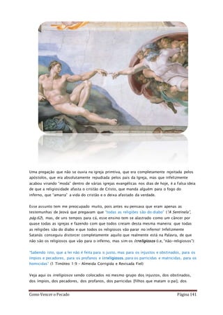 Como Vencer o Pecado Página 141
Uma pregação que não se ouvia na igreja primtiva, que era completamente rejeitada pelos
apóstolos, que era absolutamente repudiada pelos pais da Igreja, mas que infelizmente
acabou virando “moda” dentro de várias igrejas evangélicas nos dias de hoje, é a falsa ideia
de que a religiosidade afasta o cristão de Cristo, que manda alguém para o fogo do
inferno, que “amarra” a vida do cristão e o deixa afastado da verdade.
Esse assunto tem me preocupado muito, pois antes eu pensava que eram apenas as
testemunhas de Jeová que pregavam que “todas as religiões são do diabo” (“A Sentinela”,
pág.62), mas, de uns tempos para cá, esse ensino tem se alastrado como um câncer por
quase todas as igrejas e fazendo com que todos creiam desta mesma maneira: que todas
as religiões são do diabo e que todos os religiosos vão parar no inferno! Infelizmente
Satanás conseguiu distorcer completamente aquilo que realmente está na Palavra, de que
não são os religiosos que vão para o inferno, mas sim os irreligiosos (i.e, “não-religiosos”):
“Sabendo isto, que a lei não é feita para o justo, mas para os injustos e obstinados, para os
ímpios e pecadores, para os profanos e irreligiosos, para os parricidas e matricidas, para os
homicidas” (1 Timóteo 1:9 – Almeida Corrigida e Revisada Fiel)
Veja aqui os irreligiosos sendo colocados no mesmo grupo dos injustos, dos obstinados,
dos ímpios, dos pecadores, dos profanos, dos parricidas [filhos que matam o pai], dos
 