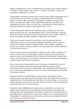 Como Vencer o Pecado Página 143
perderia completamente o nexo e o sentido (tente, por exemplo, trocar a palavra “religioso”
e “religião” por algum adjetivo ruim; “pecador” e “pecado”, por exemplo, e veja como o
texto perde completamente o sentido!).
A religiosidade é claramente indicada como um fator positivo, quando acompanhada de um
bom comportamento que “refreia a sua língua”. A religiosidade nunca foi problema
nenhum, o contrário dela é que sempre foi o problema, condenado por Paulo e pelos
demais. As pessoas que pregam contra a religiosidade geralmente costumam citar a
religiosidade dos fariseus como uma “prova” que a religiosidade do cristão é algo ruim.
Eles dizem que foram os religiosos quem lançaram Jesus na cruz.
De fato, houve grupos religiosos que contribuíram para a crucificação de Cristo, mas
passar disso para dizer que “toda religiosidade é inútil” é uma desonestidade intelectual,
do mesmo nível que seria que eu dissesse mal de uma igreja ou de um pastor específico e
daí dizer que TODA comunidade evangélica e TODO pastor são “malignos”.
É óbvio que a natureza de algo como sendo bom ou ruim não é determinada pelo
comportamento de uma ou outra pessoa, acabando por generalizar todo o restante. Se
fosse assim, deveríamos chamar de malignos também todos os judeus, sacerdotes,
anciãos, ricos e pobres, de todas as épocas até hoje, pois alguns deles também ajudaram a
crucificar Cristo no século I!
Por que as mesmas pessoas que perseguem os religiosos atuais, porque os religiosos do
século I crucificaram Cristo, não perseguem também os judeus atuais, já que foram os
judeus do século I que crucificaram Cristo? Tal raciocínio é extremamente falacioso e sem
sentido. Seria como pegar um erro de Lutero e dizer que todos os luteranos são diabólicos,
ou fazer o mesmo com Calvino e os calvinistas.
Ocorre, portanto, que nós não devemos tomar como pauta o comportamento de um ou
outro cristão, luterano, calvinista ou religioso para determinar algo em cima do
cristianismo/luteranismo/calvinismo/religiosidade. O que nós devemos fazer é descobrir o
que é a essência da religiosidade (se é boa ou se é ruim), e não generalizar tudo baseando-
se em alguns religiosos.
Certamente existiram e existirão religiosos meia-boca que não alcançaram jamais a
salvação, como os que Tiago descreve na passagem recém-mencionada. Por isso mesmo a
religiosidade deve vir acompanhada dos frutos (como o controle da língua – Tg.1:26), tanto
quanto uma pessoa se dizer “cristã” não a fará salva por si mesma, a não ser que apresente
a fé genuína em Cristo e os frutos do Espírito.
Os próprios fariseus NUNCA foram criticados pela sua religiosidade, mas sim por sua
tradição oral corrompida, que não foi transmitida incorruptivelmente desde Moisés até
aquela geração, como eles pensavam. Ora, qualquer um que tiver um dicionário Aurélio em
casa pode descobrir o fato óbvio de si mesmo que “tradição” é uma coisa bem diferente de
“religiosidade”. As tradições farisaicas seriam aceitas se estivessem em diligente harmonia
com as Escrituras, o que não era o caso:
 