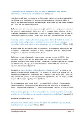 Como Vencer o Pecado Página 144
“Assim vocês anulam a palavra de Deus, por meio da tradição que vocês mesmos
transmitiram. E fazem muitas coisas como essa” (Marcos 7:3)
Isso não tem nada a ver com condenar a religiosidade, mas sim em condenar as tradições
não-bíblicas e/ou antibíblicas. Os fariseus eram extremamente zelosos na prática da
religião; sim, eles eram religiosos, mas não foi pela religiosidade que eles foram criticados
por Cristo, mas sim pela sua hipocrisia.
Os fariseus eram extremamente zelosos em pagar o dízimo, por exemplo, mas esqueciam
dos preceitos mais importantes da lei. Jesus não os critica por darem o dízimo, mas sim
pela hipocrisia deles em negligenciarem os preceitos mais importantes. Jesus diz para eles
começarem a praticar a justiça e a misericórdia, mas alerta para não omitirem o dízimo:
“Ai de vós, escribas e fariseus, hipócritas, porque dais o dízimo da hortelã, do endro e do
cominho e tendes negligenciado os preceitos mais importantes da Lei: a justiça, a
misericórdia e a fé; devíeis, porém, fazer estas coisas, sem omitir aquelas!” (Mateus 23:23)
A religiosidade dos fariseus em darem o dízimo nunca foi o problema; pelo contrário, ele
os incentiva a continuarem sem omitir tal prática. O problema deles era a hipocrisia em
negligenciar os preceitos mais importantes da Lei.
Os fariseus, em sua religiosidade, jejuavam duas vezes por semana (Lc.18:12). Jesus
novamente não os critica pela sua religiosidade, mas sim pelo fato de que, quando
jejuavam, mostravam uma aparência triste a fim de que os outros vissem que eles estavam
jejuando (Mt.6:16). Ou seja, Jesus nunca condenou a religiosidade dos fariseus em
jejuarem, mas sim a sua hipocrisia.
Ele não disse: “Parem de jejuar, vocês estão sendo religiosos demais!”; ao contrário, ele
mesmo incentivou o jejum (veja Marcos 9:29), mas criticou a hipocrisia. Ou seja, não é a
religiosidade que é criticada (ao contrário, esta é apoiada); o que é criticada é a hipocrisia.
Jesus também não criticou os fariseus por orarem regularmente, mas sim porque, quando
oravam, o faziam com orgulho próprio (Lc.18:11).
Em outras palavras, Jesus nunca, jamais e em circunstância nenhuma criticou qualquer
fariseu ou qualquer ser humano por ser religioso - o que ele criticou foi a hipocrisia, e
nunca a religiosidade! Em Mateus 23:3, Cristo deixa isso bem claro para os seus discípulos:
“Todas as coisas, pois, que vos disserem que observeis, observai-as e fazei-as; mas não
procedais em conformidade com as suas obras, porque dizem e não fazem” (Mateus 23:3)
A Nova Versão Internacional traz:
“Obedeçam-lhes e façam tudo o que eles lhes dizem. Mas não façam o que eles fazem,
pois não praticam o que pregam” (Mateus 23:3)
 