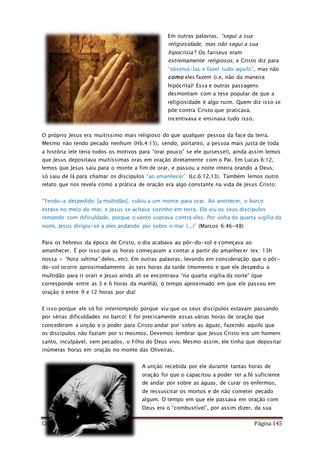 Como Vencer o Pecado Página 145
Em outras palavras, “seguí a sua
religiosidade, mas não seguí a sua
hipocrisia”! Os fariseus eram
extremamente religiosos, e Cristo diz para
“observá-las e fazer tudo aquilo”, mas não
como eles fazem (i.e, não da maneira
hipócrita)! Essa e outras passagens
desmontam com a tese popular de que a
religiosidade é algo ruim. Quem diz isso se
põe contra Cristo que praticava,
incentivava e ensinava tudo isso.
O próprio Jesus era muitíssimo mais religioso do que qualquer pessoa da face da terra.
Mesmo não tendo pecado nenhum (Hb.4:15), sendo, portanto, a pessoa mais justa de toda
a história (ele teria todos os motivos para “orar pouco” se ele quisesse!), ainda assim lemos
que Jesus depositava muitíssimas oras em oração diretamente com o Pai. Em Lucas 6:12,
lemos que Jesus saiu para o monte a fim de orar, e passou a noite inteira orando a Deus;
só saiu de lá para chamar os discípulos “ao amanhecer” (Lc.6:12,13). Também lemos outro
relato que nos revela como a prática de oração era algo constante na vida de Jesus Cristo:
“Tendo-a despedido [a multidão], subiu a um monte para orar. Ao anoitecer, o barco
estava no meio do mar, e Jesus se achava sozinho em terra. Ele viu os seus discípulos
remando com dificuldade, porque o vento soprava contra eles. Por volta da quarta vigília da
noite, Jesus dirigiu-se a eles andando por sobre o mar (...)” (Marcos 6:46-48)
Para os hebreus da época de Cristo, o dia acabava ao pôr-do-sol e começava ao
amanhecer. É por isso que as horas começavam a contar a partir do amanhecer (ex: 13h
nossa = “hora sétima” deles, etc). Em outras palavras, levando em consideração que o pôr-
do-sol ocorre aproximadamente às seis horas da tarde (momento e que ele despediu a
multidão para ir orar) e Jesus ainda ali se encontrava “na quarta vigília da noite” (que
corresponde entre as 3 e 6 horas da manhã), o tempo aproximado em que ele passou em
oração é entre 9 e 12 horas por dia!
E isso porque ele só foi interrompido porque viu que os seus discípulos estavam passando
por sérias dificuldades no barco! E foi precisamente essas várias horas de oração que
concederam a unção e o poder para Cristo andar por sobre as águas, fazendo aquilo que
os discípulos não faziam por si mesmos. Devemos lembrar que Jesus Cristo era um homem
santo, inculpável, sem pecados, o Filho do Deus vivo. Mesmo assim, ele tinha que depositar
inúmeras horas em oração no monte das Oliveiras.
A unção recebida por ele durante tantas horas de
oração foi que o capacitou a poder ter a fé suficiente
de andar por sobre as águas, de curar os enfermos,
de ressuscitar os mortos e de não cometer pecado
algum. O tempo em que ele passava em oração com
Deus era o “combustível”, por assim dizer, da sua
 