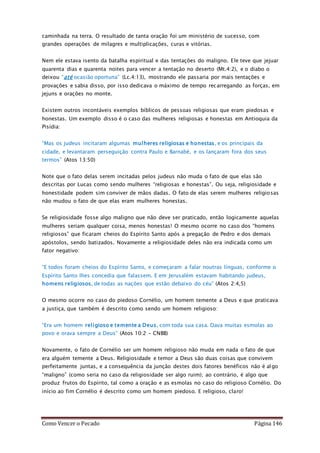Como Vencer o Pecado Página 146
caminhada na terra. O resultado de tanta oração foi um ministério de sucesso, com
grandes operações de milagres e multiplicações, curas e vitórias.
Nem ele estava isento da batalha espiritual e das tentações do maligno. Ele teve que jejuar
quarenta dias e quarenta noites para vencer a tentação no deserto (Mt.4:2), e o diabo o
deixou “até ocasião oportuna” (Lc.4:13), mostrando ele passaria por mais tentações e
provações e sabia disso, por isso dedicava o máximo de tempo recarregando as forças, em
jejuns e orações no monte.
Existem outros incontáveis exemplos bíblicos de pessoas religiosas que eram piedosas e
honestas. Um exemplo disso é o caso das mulheres religiosas e honestas em Antioquia da
Pisídia:
“Mas os judeus incitaram algumas mulheres religiosas e honestas, e os principais da
cidade, e levantaram perseguição contra Paulo e Barnabé, e os lançaram fora dos seus
termos” (Atos 13:50)
Note que o fato delas serem incitadas pelos judeus não muda o fato de que elas são
descritas por Lucas como sendo mulheres “religiosas e honestas”. Ou seja, religiosidade e
honestidade podem sim conviver de mãos dadas. O fato de elas serem mulheres religiosas
não mudou o fato de que elas eram mulheres honestas.
Se religiosidade fosse algo maligno que não deve ser praticado, então logicamente aquelas
mulheres seriam qualquer coisa, menos honestas! O mesmo ocorre no caso dos “homens
religiosos” que ficaram cheios do Espírito Santo após a pregação de Pedro e dos demais
apóstolos, sendo batizados. Novamente a religiosidade deles não era indicada como um
fator negativo:
“E todos foram cheios do Espírito Santo, e começaram a falar noutras línguas, conforme o
Espírito Santo lhes concedia que falassem. E em Jerusalém estavam habitando judeus,
homens religiosos, de todas as nações que estão debaixo do céu” (Atos 2:4,5)
O mesmo ocorre no caso do piedoso Cornélio, um homem temente a Deus e que praticava
a justiça, que também é descrito como sendo um homem religioso:
“Era um homem religioso e temente a Deus, com toda sua casa. Dava muitas esmolas ao
povo e orava sempre a Deus” (Atos 10:2 – CNBB)
Novamente, o fato de Cornélio ser um homem religioso não muda em nada o fato de que
era alguém temente a Deus. Religiosidade e temor a Deus são duas coisas que convivem
perfeitamente juntas, e a consequência da junção destes dois fatores benéficos não é algo
“maligno” (como seria no caso da religiosidade ser algo ruim); ao contrário, é algo que
produz frutos do Espírito, tal como a oração e as esmolas no caso do religioso Cornélio. Do
início ao fim Cornélio é descrito como um homem piedoso. E religioso, claro!
 