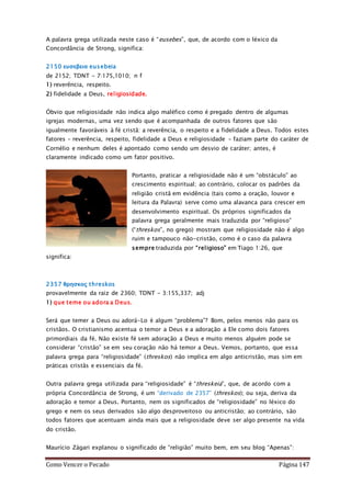 Como Vencer o Pecado Página 147
A palavra grega utilizada neste caso é “eusebes”, que, de acordo com o léxico da
Concordância de Strong, significa:
2150 ευσεβεια eusebeia
de 2152; TDNT - 7:175,1010; n f
1) reverência, respeito.
2) fidelidade a Deus, religiosidade.
Óbvio que religiosidade não indica algo maléfico como é pregado dentro de algumas
igrejas modernas, uma vez sendo que é acompanhada de outros fatores que são
igualmente favoráveis à fé cristã: a reverência, o respeito e a fidelidade a Deus. Todos estes
fatores – reverência, respeito, fidelidade a Deus e religiosidade – faziam parte do caráter de
Cornélio e nenhum deles é apontado como sendo um desvio de caráter; antes, é
claramente indicado como um fator positivo.
Portanto, praticar a religiosidade não é um “obstáculo” ao
crescimento espiritual; ao contrário, colocar os padrões da
religião cristã em evidência (tais como a oração, louvor e
leitura da Palavra) serve como uma alavanca para crescer em
desenvolvimento espiritual. Os próprios significados da
palavra grega geralmente mais traduzida por “religioso”
(“threskos”, no grego) mostram que religiosidade não é algo
ruim e tampouco não-cristão, como é o caso da palavra
sempre traduzida por “religioso” em Tiago 1:26, que
significa:
2357 θρησκος threskos
provavelmente da raiz de 2360; TDNT - 3:155,337; adj
1) que teme ou adora a Deus.
Será que temer a Deus ou adorá-Lo é algum “problema”? Bom, pelos menos não para os
cristãos. O cristianismo acentua o temor a Deus e a adoração a Ele como dois fatores
primordiais da fé. Não existe fé sem adoração a Deus e muito menos alguém pode se
considerar “cristão” se em seu coração não há temor a Deus. Vemos, portanto, que essa
palavra grega para “religiosidade” (threskos) não implica em algo anticristão, mas sim em
práticas cristãs e essenciais da fé.
Outra palavra grega utilizada para “religiosidade” é “threskeia”, que, de acordo com a
própria Concordância de Strong, é um “derivado de 2357” (threskos); ou seja, deriva da
adoração e temor a Deus. Portanto, nem os significados de “religiosidade” no léxico do
grego e nem os seus derivados são algo desproveitoso ou anticristão; ao contrário, são
todos fatores que acentuam ainda mais que a religiosidade deve ser algo presente na vida
do cristão.
Maurício Zágari explanou o significado de “religião” muito bem, em seu blog “Apenas”:
 