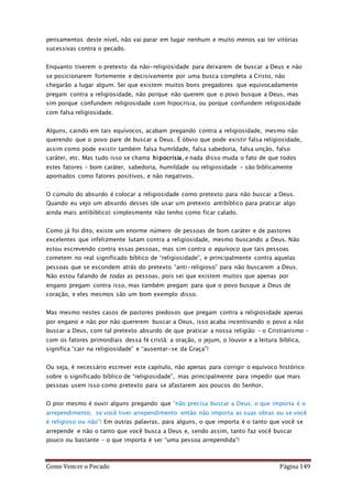 Como Vencer o Pecado Página 149
pensamentos deste nível, não vai parar em lugar nenhum e muito menos vai ter vitórias
sucessivas contra o pecado.
Enquanto tiverem o pretexto da não-religiosidade para deixarem de buscar a Deus e não
se posicionarem fortemente e decisivamente por uma busca completa a Cristo, não
chegarão a lugar algum. Sei que existem muitos bons pregadores que equivocadamente
pregam contra a religiosidade, não porque não querem que o povo busque a Deus, mas
sim porque confundem religiosidade com hipocrisia, ou porque confundem religiosidade
com falsa religiosidade.
Alguns, caindo em tais equívocos, acabam pregando contra a religiosidade, mesmo não
querendo que o povo pare de buscar a Deus. É óbvio que pode existir falsa religiosidade,
assim como pode existir também falsa humildade, falsa sabedoria, falsa unção, falso
caráter, etc. Mas tudo isso se chama hipocrisia, e nada disso muda o fato de que todos
estes fatores – bom caráter, sabedoria, humildade ou religiosidade – são biblicamente
apontados como fatores positivos, e não negativos.
O cúmulo do absurdo é colocar a religiosidade como pretexto para não buscar a Deus.
Quando eu vejo um absurdo desses (de usar um pretexto antibíblico para praticar algo
ainda mais antibíblico) simplesmente não tenho como ficar calado.
Como já foi dito, existe um enorme número de pessoas de bom caráter e de pastores
excelentes que infelizmente lutam contra a religiosidade, mesmo buscando a Deus. Não
estou escrevendo contra essas pessoas, mas sim contra o equívoco que tais pessoas
cometem no real significado bíblico de “religiosidade”, e principalmente contra aquelas
pessoas que se escondem atrás do pretexto “anti-religioso” para não buscarem a Deus.
Não estou falando de todas as pessoas, pois sei que existem muitos que apenas por
engano pregam contra isso, mas também pregam para que o povo busque a Deus de
coração, e eles mesmos são um bom exemplo disso.
Mas mesmo nestes casos de pastores piedosos que pregam contra a religiosidade apenas
por engano e não por não quererem buscar a Deus, isso acaba incentivando o povo a não
buscar a Deus, com tal pretexto absurdo de que praticar a nossa religião – o Cristianismo –
com os fatores primordiais dessa fé cristã: a oração, o jejum, o louvor e a leitura bíblica,
significa “cair na religiosidade” e “ausentar-se da Graça”!
Ou seja, é necessário escrever este capítulo, não apenas para corrigir o equívoco histórico
sobre o significado bíblico de “religiosidade”, mas principalmente para impedir que mais
pessoas usem isso como pretexto para se afastarem aos poucos do Senhor.
O pior mesmo é ouvir alguns pregando que “não precisa buscar a Deus; o que importa é o
arrependimento; se você tiver arrependimento então não importa as suas obras ou se você
é religioso ou não”! Em outras palavras, para alguns, o que importa é o tanto que você se
arrepende e não o tanto que você busca a Deus e, sendo assim, tanto faz você buscar
pouco ou bastante – o que importa é ser “uma pessoa arrependida”!
 