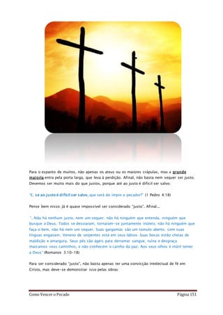 Como Vencer o Pecado Página 151
Para o espanto de muitos, não apenas os ateus ou os maiores crápulas, mas a grande
maioria entra pela porta larga, que leva à perdição. Afinal, não basta nem sequer ser justo.
Devemos ser muito mais do que justos, porque até ao justo é difícil ser salvo:
“E, se ao justo é difícil ser salvo, que será do ímpio e pecador?” (1 Pedro 4:18)
Pense bem nisso: Já é quase impossível ser considerado “justo”. Afinal...
“...Não há nenhum justo, nem um sequer; não há ninguém que entenda, ninguém que
busque a Deus. Todos se desviaram, tornaram-se juntamente inúteis; não há ninguém que
faça o bem, não há nem um sequer. Suas gargantas são um túmulo aberto; com suas
línguas enganam. Veneno de serpentes está em seus lábios. Suas bocas estão cheias de
maldição e amargura. Seus pés são ágeis para derramar sangue; ruína e desgraça
marcamos seus caminhos, e não conhecem o cainho da paz. Aos seus olhos é inútil temer
a Deus” (Romanos 3:10-18)
Para ser considerado “justo”, não basta apenas ter uma convicção intelectual de fé em
Cristo, mas deve-se demonstrar isso pelas obras:
 