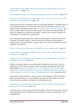 Como Vencer o Pecado Página 152
“De que adianta, meus irmãos, alguém dizer que tem fé, se não tem obras? Acaso tal fé
poderá salvá-lo?” (Tiago 2:14)
“Assim também a fé, por si só, se não for acompanhada de obras, está morta” (Tiago 2:17)
“Mas alguém dirá: ‘Você tem fé; eu tenho obras’. Mostre-me a sua fé sem obras, e eu lhe
mostrarei a minha fé pelas obras” (Tiago 2:18)
Veja que, para você ter a fé genuína salvítica, você tem que demonstrar isso pelas obras. Se
as suas obras desmentem isso, então ela é inútil (Tg.2:20), demoníaca (Tg.2:19) e está
morta (Tg.2:26). Não adianta apenas dizer “ah, eu amo a Deus, ele não vai me punir”. Essa
mentira Satanás coloca na mente de muitas pessoas, que vivem uma vida de pecado, de
vícios, de maledicência, de falta de honestidade, e pensam que no último dia poderá ser
salvo porque “lá no fundo era uma boa pessoa”.
Essa é uma das principais armas que o diabo usa para convencer o pecador de continuar
no pecado. Ele conhece a Bíblia, e sabe muito bem que se alguma pessoa realmente
amasse a Deus, então demonstraria isso pelas obras, pois é assim que revelamos o nosso
verdadeiro amor por Ele:
“Porque nisto consiste o amor a Deus: em obedecer aos seus mandamentos” (1 João 5:3)
“Assim sabemos que amamos os filhos de Deus: amando a Deus e obedecendo aos seus
mandamentos” (1 João 5:2)
“Aquele que diz: ‘Eu o conheço’, mas não obedece aos seus mandamentos, é mentiroso, e
a verdade não está nele” (1 João 2:4)
Portanto, não adianta apenas ter uma disposição intelectual de amor a Deus, tem que
demonstrar isso com atos, com ações! É muito interessante o paralelismo bíblico entre
amor e obras: “Contra você, porém, tenho isto: você abandonou o seu primeiro amor.
Lembre-se de onde caiu! Arrependa-se e pratique as obras que praticava no princípio. Se
não se arrepender, virei a você e tirarei o seu candelabro do seu lugar” (Apocalipse 2:4,5).
Após afirmar que lhes faltavam o amor, Jesus diz a eles a pratiquem obras, pois é desta
forma que demonstramos o nosso verdadeiro amor para com Ele. Aquele que está em
Cristo e não dá frutos [obras, resultados], ele simplesmente corta:
“Todo ramo que, estando em mim, não dá fruto, ele corta; e todo que dá fruto ele poda,
para que dê mais fruto ainda” (João 15:2)
E não pense que o “cortar” aqui é uma figura de alguma coisa não tão ruim assim; veja para
onde vão aqueles que são cortados por não produzirem as obras que demonstram o seu
arrependimento:
 