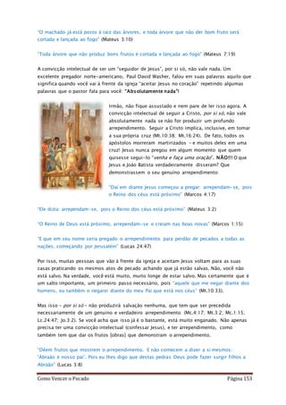 Como Vencer o Pecado Página 153
“O machado já está posto à raiz das árvores, e toda árvore que não der bom fruto será
cortada e lançada ao fogo” (Mateus 3:10)
“Toda árvore que não produz bons frutos é cortada e lançada ao fogo” (Mateus 7:19)
A convicção intelectual de ser um “seguidor de Jesus”, por si só, não vale nada. Um
excelente pregador norte-americano, Paul David Washer, falou em suas palavras aquilo que
significa quando você vai à frente da igreja “aceitar Jesus no coração” repetindo algumas
palavras que o pastor fala para você: “Absolutamente nada”!
Irmão, não fique assustado e nem pare de ler isso agora. A
convicção intelectual de seguir a Cristo, por si só, não vale
absolutamente nada se não for produzir um profundo
arrependimento. Seguir a Cristo implica, inclusive, em tomar
a sua própria cruz (Mt.10:38; Mt.16:24). De fato, todos os
apóstolos morreram martirizados – e muitos deles em uma
cruz! Jesus nunca pregou em algum momento que quem
quisesse segui-lo “venha e faça uma oração”. NÃO!!! O que
Jesus e João Batista verdadeiramente disseram? Que
demonstrassem o seu genuíno arrependimento:
“Daí em diante Jesus começou a pregar: arrependam-se, pois
o Reino dos céus está próximo” (Marcos 4:17)
“Ele dizia: arrependam-se, pois o Reino dos céus está próximo” (Mateus 3:2)
“O Reino de Deus está próximo, arrependam-se e creiam nas boas novas” (Marcos 1:15)
“E que em seu nome seria pregado o arrependimento para perdão de pecados a todas as
nações, começando por Jerusalém” (Lucas 24:47)
Por isso, muitas pessoas que vão à frente da igreja e aceitam Jesus voltam para as suas
casas praticando os mesmos atos de pecado achando que já estão salvas. Não, você não
está salvo. Na verdade, você está muito, muito longe de estar salvo. Mas certamente que é
um salto importante, um primeiro passo necessário, pois “aquele que me negar diante dos
homens, eu também o negarei diante do meu Pai que está nos céus” (Mt.10:33).
Mas isso – por si só – não produzirá salvação nenhuma, que tem que ser precedida
necessariamente de um genuíno e verdadeiro arrependimento (Mc.4:17; Mt.3:2; Mc.1:15;
Lc.24:47; Jo.3:2). Se você acha que isso já é o bastante, está muito enganado. Não apenas
precisa ter uma convicção intelectual (confessar Jesus), e ter arrependimento, como
também tem que dar os frutos [obras] que demonstram o arrependimento.
“Dêem frutos que mostrem o arrependimento. E não comecem a dizer a si mesmos:
‘Abraão é nosso pai’. Pois eu lhes digo que destas pedras Deus pode fazer surgir filhos a
Abraão” (Lucas 3:8)
 