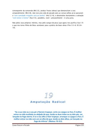 Como Vencer o Pecado Página 155
consequente da conversão (Mt.3:2), produz frutos (obras) que demonstram o seu
arrependimento (Mt.3:8), não vive uma vida de pecado pois as coisas velhas já se passaram
e “sem santidade ninguém verá ao Senhor” (Hb.12:14), e desenvolve diariamente a salvação
“com temor e tremor” (Fp.2:12), parabéns, você – provavelmente – é uma justa.
Não pelos seus próprios méritos, mas pelo sangue de Jesus que agora nos purifica (1Jo.1:7)
e que nos torna filhos de Deus aceitáveis para a prática de boas obras (Tito 3:5-8; Ef.2:8-
10).
“Se a sua mão ou o seu pé o fizerem tropeçar, corte-os e jogue-os fora. É melhor
entrar na vida mutilado ou aleijado do que, tendo as duas mãos ou os dois pés, ser
lançado no fogo eterno. E se o seu olho o fizer tropeçar, arranque-o e jogue-o fora. É
melhor entrar na vida com um só olho do que, tendo os dois olhos, ser lançado no
fogo do inferno” (Mateus 18-8,9)
 