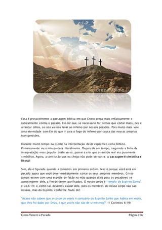 Como Vencer o Pecado Página 156
Essa é provavelmente a passagem bíblica em que Cristo prega mais enfaticamente e
radicalmente contra o pecado. Ele diz que, se necessário for, temos que cortar mãos, pés e
arrancar olhos, se isso vai nos levar ao inferno por nossos pecados. Pois muito mais vale
uma eternidade com Ele do que ir para o fogo do inferno por causa das nossas próprias
transgressões.
Durante muito tempo eu oscilei na interpretação deste específico verso bíblico.
Primeiramente eu o interpretava literalmente. Depois de um tempo, seguindo a linha de
interpretação mais popular deste verso, passei a crer que o sentido real era puramente
simbólico. Agora, a conclusão que eu chego não pode ser outra: a passagem é simbólica e
literal!
Sim, ela é figurada quando a tomamos em primeira ordem. Não é porque você está em
pecado agora que você deve imediatamente cortar os seus próprios membros. Cristo
jamais esteve com uma espécie de facão na mão quando dizia para os pecadores se
aproximarem dele, a fim de serem purificados. O nosso corpo é “templo do Espírito Santo”
(1Co.6:19) e, como tal, devemos cuidar dele, pois os membros do nosso corpo não são
nossos, mas do Espírito, conforme Paulo diz:
“Acaso não sabem que o corpo de vocês é santuário do Espírito Santo que habita em vocês,
que lhes foi dado por Deus, e que vocês não são de si mesmos?” (1 Coríntios 6:19)
 