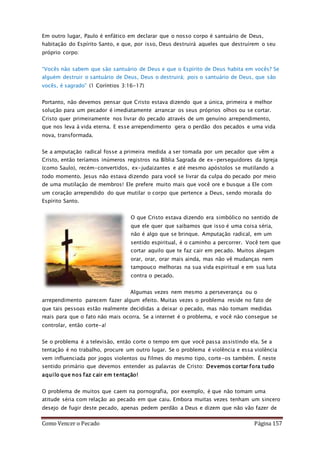 Como Vencer o Pecado Página 157
Em outro lugar, Paulo é enfático em declarar que o nosso corpo é santuário de Deus,
habitação do Espírito Santo, e que, por isso, Deus destruirá aqueles que destruírem o seu
próprio corpo:
“Vocês não sabem que são santuário de Deus e que o Espírito de Deus habita em vocês? Se
alguém destruir o santuário de Deus, Deus o destruirá; pois o santuário de Deus, que são
vocês, é sagrado” (1 Coríntios 3:16-17)
Portanto, não devemos pensar que Cristo estava dizendo que a única, primeira e melhor
solução para um pecador é imediatamente arrancar os seus próprios olhos ou se cortar.
Cristo quer primeiramente nos livrar do pecado através de um genuíno arrependimento,
que nos leva à vida eterna. E esse arrependimento gera o perdão dos pecados e uma vida
nova, transformada.
Se a amputação radical fosse a primeira medida a ser tomada por um pecador que vêm a
Cristo, então teríamos inúmeros registros na Bíblia Sagrada de ex-perseguidores da Igreja
(como Saulo), recém-convertidos, ex-judaizantes e até mesmo apóstolos se mutilando a
todo momento. Jesus não estava dizendo para você se livrar da culpa do pecado por meio
de uma mutilação de membros! Ele prefere muito mais que você ore e busque a Ele com
um coração arrependido do que mutilar o corpo que pertence a Deus, sendo morada do
Espírito Santo.
O que Cristo estava dizendo era simbólico no sentido de
que ele quer que saibamos que isso é uma coisa séria,
não é algo que se brinque. Amputação radical, em um
sentido espiritual, é o caminho a percorrer. Você tem que
cortar aquilo que te faz cair em pecado. Muitos alegam
orar, orar, orar mais ainda, mas não vê mudanças nem
tampouco melhoras na sua vida espiritual e em sua luta
contra o pecado.
Algumas vezes nem mesmo a perseverança ou o
arrependimento parecem fazer algum efeito. Muitas vezes o problema reside no fato de
que tais pessoas estão realmente decididas a deixar o pecado, mas não tomam medidas
reais para que o fato não mais ocorra. Se a internet é o problema, e você não consegue se
controlar, então corte-a!
Se o problema é a televisão, então corte o tempo em que você passa assistindo ela. Se a
tentação é no trabalho, procure um outro lugar. Se o problema é violência e essa violência
vem influenciada por jogos violentos ou filmes do mesmo tipo, corte-os também. É neste
sentido primário que devemos entender as palavras de Cristo: Devemos cortar fora tudo
aquilo que nos faz cair em tentação!
O problema de muitos que caem na pornografia, por exemplo, é que não tomam uma
atitude séria com relação ao pecado em que caiu. Embora muitas vezes tenham um sincero
desejo de fugir deste pecado, apenas pedem perdão a Deus e dizem que não vão fazer de
 
