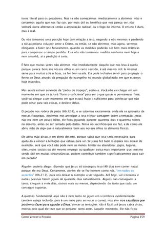 Como Vencer o Pecado Página 159
torna literal para os pecadores. Mas se não começarmos imediatamente a abrirmos mão e
cortarmos aquilo que nos faz cair, por mais útil ou benéfico que nos pareça ser, não
sobrará outra alternativa senão a amputação radical, ou o fogo do inferno. O ensino é duro,
mas é real.
Ou nós tomamos uma posição hoje com relação a isso, negando a nós mesmos e perdendo
a nossa própria vida por amor a Cristo, ou então, se não abrirmos mão agora, seremos
obrigados a fazer isso futuramente, quando as medidas poderão ser bem mais drásticas
para compensar o tempo perdido. E se nós não tomarmos medida nenhuma nem hoje e
nem amanhã, aí a perdição é certa.
É fato que muitas vezes não abrimos mão imediatamente daquilo que nos leva à queda
porque parece bom aos nossos olhos e, em certo sentido, é até mesmo útil. A internet
serve para muitas coisas boas, se for bem usada. Ela pode inclusive servir para propagar o
Reino de Deus através da pregação do evangelho no mundo globalizado em que estamos
hoje inseridos.
Mas se ela estiver servindo de “pedra de tropeço”, corte-a. Você não vai chegar em um
momento em que se achará “forte o suficiente” para ver o que quiser e permanecer fime;
você vai chegar a um momento em que estará fraco o suficiente para confessar que não
pode olhar para tais coisas, e desistir delas.
O pecado nos rodeia de perto (Hb.12:1), e se sabemos exatamente onde ele se aproveita de
nossas fraquezas, podemos nos antecipar a isso e levar vantagem sobre a tentação. Jesus
não era nem um pouco bôbo, ele ficou jejuando durante quarenta dias e quarenta noites
no deserto, antes de ser tentado pelo diabo. Pense no sacrifício que ele fez, e de como ele
abriu mão de algo que é naturalmente bom aos nossos olhos (o alimento físico).
Ele abriu mão disso, e em pleno deserto, porque sabia que isso seria necessário para
ajuda-lo a vencer a tentação que estava para vir. Se Jesus fez tudo isso para nos deixar de
exemplo, será que você não pode nem ao menos limitar ou abandonar jogos, lugares,
sites, redes sociais ou até mesmo empego ou qualquer coisa mais importante que, mesmo
sendo útil em muitas circunstâncias, podem contribuir também significativamente para cair
em pecado?
Alguém poderia alegar, dizendo que Jesus só conseguiu isso (40 dias sem comer nada)
porque ele era Deus. Certamente, porém ele se fez homem como nós, “em todos os
aspectos” (Hb.2:17), para nos deixar o exemplo a ser seguido. Até hoje, sul-coreanos e
outras pessoas fazem jejum de quarenta dias naturalmente. Alguns não conseguem a
tanto, chegam a vinte dias, outros mais ou menos, dependendo do tanto que cada um
consegue suportar.
A questão fundamental aqui não é nem tanto no jejum em si (embora evidentemente
também esteja incluído, pois é um meio para se matar a carne), mas sim nos sacrifícios que
podemos fazer para agradar a Deus. Vencer as tentações não é fácil, até Jesus sabia disso,
motivo pelo qual ele teve que se preparar tanto antes daquele momento. Ele não ficou
 