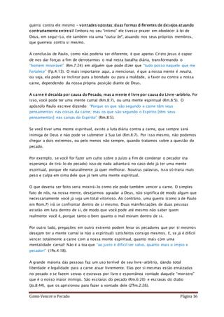 Como Vencer o Pecado Página 16
guerra contra ele mesmo – vontades opostas; duas formas diferentes de desejos atuando
contrariamente entre si! Embora no seu “íntimo” ele tivesse prazer em obedecer à lei de
Deus, em segui-Lo, ele também via uma “outra lei”, atuando nos seus próprios membros,
que guerreia contra si mesmo.
A conclusão de Paulo, como não poderia ser diferente, é que apenas Cristo Jesus é capaz
de nos dar forças a fim de derrotarmos o mal nesta batalha diária, transformando o
“homem miserável” (Rm.7:24) em alguém que pode dizer que “tudo posso naquele que me
fortalece” (Fp.4:13). O mais importante aqui, a mencionar, é que a nossa mente é neutra,
ou seja, ela pode se inclinar para a bondade ou para a maldade, a favor ou contra a nossa
carne, dependendo da nossa própria posição diante de Deus.
A carne é decaída por causa do Pecado, mas a mente é livre por causa do Livre-arbítrio. Por
isso, você pode ter uma mente carnal (Rm.8:7), ou uma mente espiritual (Rm.8:5). O
apóstolo Paulo escreve dizendo: “Porque os que são segundo a carne têm seus
pensamentos nas coisas da carne; mas os que são segundo o Espírito [têm seus
pensamentos] nas coisas do Espírito” (Rm.8:5).
Se você tiver uma mente espiritual, existe a luta diária contra a carne, que sempre será
inimiga de Deus e não pode se submeter à Sua Lei (Rm.8:7). Por isso mesmo, não podemos
chegar a dois extremos, ou pelo menos não sempre, quando tratamos sobre a questão do
pecado.
Por exemplo, se você for fazer um culto sobre o Juízo a fim de condenar o pecador (na
esperança de tirá-lo do pecado) isso de nada adiantará no caso dele já ter uma mente
espiritual, porque ele naturalmente já quer melhorar. Noutras palavras, isso só traria mais
peso e culpa em cima dele que já tem uma mente espiritual.
O que deveria ser feito seria mostrá-lo como ele pode também vencer a carne. O simples
fato de nós, na nossa mente, desejarmos agradar a Deus, não significa de modo algum que
necessariamente você já seja um total vitorioso. Ao contrário, uma guerra (como a de Paulo
em Rom.7) irá se confrontar dentro de si mesmo. Duas manifestações de duas pessoas
estarão em luta dentro de si, de modo que você pode até mesmo não saber quem
realmente você é, porque tanto o bem quanto o mal moram dentro de si.
Por outro lado, pregações em outro extremo podem levar os pecadores que por si mesmos
desejam ter a mente carnal (e não a espiritual) satisfeitos consigo mesmos. E, se já é difícil
vencer totalmente a carne com a nossa mente espiritual, quanto mais com uma
mentalidade carnal! Não é a toa que “ao justo é difícil ser salvo, quanto mais o ímpio e
pecador!” (1Pe.4:18).
A grande maioria das pessoas faz um uso terrível de seu livre-arbítrio, dando total
liberdade e legalidade para a carne atuar livremente. Elas por si mesmas estão enraizadas
no pecado e se fazem servas e escravas por livre e espontânea vontade daquele “monstro”
que é o nosso maior inimigo. São escravas do pecado (Rm.6:20) e escravas do diabo
(Jo.8:44), que os aprisionou para fazer a vontade dele (2Tm.2:26).
 