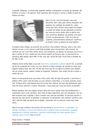 Como Vencer o Pecado Página 160
comendo, bebendo, se divertindo, jogando baralho e festejando no tempo da tentação. Ele
preferiu se isolar, ir ao deserto, fazer quarenta dias de jejum e vencer o diabo na base da
Palavra de Deus.
Que isso nos sirva de exemplo, para que
possamos abrir mão, pelo menos enquanto não
estamos em condição de recebê-lo, certas
coisas que mais servem como pedra de tropeço
ou perda de tempo do que adoração ao Senhor
por meio do nosso corpo. Não se ganha luta
sem sacrifícios. Batalhas são ganhas com base
na luta, na perseverança. É por isso que os
israelitas constantemente ofereciam sacrifícios
ao Senhor antes ou depois de uma batalha.
O próprio Deus chegou ao extremo de sacrificar o Seu próprio Filho por amor a nós. Este
deveria ser por si só o maior e suficiente exemplo para nós mesmos. Não é prazer de
nenhum pai ver o seu filho sendo morto, nem tampouco era desejo da natureza de Cristo ir
para a morte de cruz, sendo que ele mesmo clamou ao Pai para que, se possível fosse,
afastasse dele aquele cálice (Mc.14:36), mas que, acima de tudo, fosse feita a vontade do
Pai (Mc.14:36).
Embora Cristo tenha dado a sua vida “por livre e espontânea vontade” (Jo.10:18), a vontade
do Pai foi cumprida em Cristo, na cruz. Este foi o maior exemplo de sacrifício e amor que
alguém poderia fazer por nós. Um Rei dos Céus que de sua glória se desfez para habitar
em um corpo mortal, sujeito a todas as fraquezas humanas, mas sendo fiel até a morte, e
morte de cruz.
Pense em tão grande amor que levou o Pai a abrir mão de algo tão grande, e que levou o
próprio Filho a abrir mão de todos os seus direitos como Deus, a se tornar humano como
nós. Se Deus abriu mão daquilo que lhe era de mais valioso, por que não deveríamos abrir
mão de coisas menores e menos relevantes, e que ainda por cima nos levam ao pecado?
Muitas batalhas não são seladas porque deixa de existir aquele fator tão fundamental e
importante que é o do sacrifício, abrir mão de algo importante que nós desejamos, por um
Bem Supremo que é agradar a Deus vivendo uma vida de santidade. As pessoas querem e
pensam que vão vencer as batalhas e superarem os obstáculos sem nenhum sacrifício, sem
abrir mão de nada que goste de se apegar, vencendo com as mesmas armas que tinha
antes.
Não é isso que a Palavra nos ensina. Ela nos ensina a “renunciarmos à impiedade e às
paixões mundanas e a viver de maneira justa e piedosa nesta era presente, enquanto
aguardamos a bendita esperança: a gloriosa manifestação de nosso grande Deus e
Salvador, Jesus Cristo” (Tito 2:12,13).
Paulo exorta a Timóteo:
 