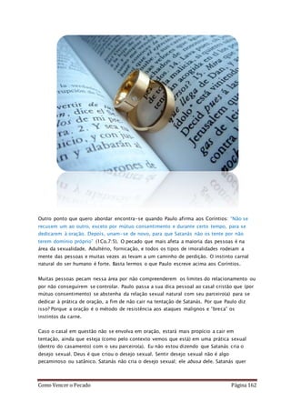 Como Vencer o Pecado Página 162
Outro ponto que quero abordar encontra-se quando Paulo afirma aos Coríntios: “Não se
recusem um ao outro, exceto por mútuo consentimento e durante certo tempo, para se
dedicarem à oração. Depois, unam-se de novo, para que Satanás não os tente por não
terem domínio próprio” (1Co.7:5). O pecado que mais afeta a maioria das pessoas é na
área da sexualidade. Adultério, fornicação, e todos os tipos de imoralidades rodeiam a
mente das pessoas e muitas vezes as levam a um caminho de perdição. O instinto carnal
natural do ser humano é forte. Basta lermos o que Paulo escreve acima aos Coríntios.
Muitas pessoas pecam nessa área por não compreenderem os limites do relacionamento ou
por não conseguírem se controlar. Paulo passa a sua dica pessoal ao casal cristão que (por
mútuo consentimento) se abstenha da relação sexual natural com seu parceiro(a) para se
dedicar à prática de oração, a fim de não cair na tentação de Satanás. Por que Paulo diz
isso? Porque a oração é o método de resistência aos ataques malignos e “breca” os
instintos da carne.
Caso o casal em questão não se envolva em oração, estará mais propício a cair em
tentação, ainda que esteja (como pelo contexto vemos que está) em uma prática sexual
(dentro do casamento) com o seu parceiro(a). Eu não estou dizendo que Satanás cria o
desejo sexual. Deus é que criou o desejo sexual. Sentir desejo sexual não é algo
pecaminoso ou satânico. Satanás não cria o desejo sexual; ele abusa dele. Satanás quer
 