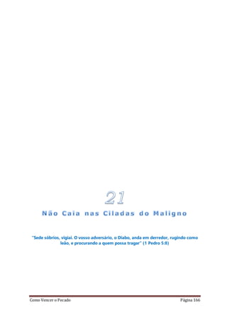 Como Vencer o Pecado Página 166
“Sede sóbrios, vigiai. O vosso adversário, o Diabo, anda em derredor, rugindo como
leão, e procurando a quem possa tragar” (1 Pedro 5:8)
 