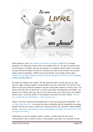 Como Vencer o Pecado Página 167
Paulo admoesta a que “não caiamos nas ciladas do maligno” (1Tm.3:17). O inimigo
(Satanás) é um adversário astuto, como uma serpente (Gn.3:4). Ele sabe os pontos fracos
do ser humano, e também sabe que para atingir o seu objetivo muitas vezes é necessário
um pouco de aproximação de cada vez. É de pouco em pouco que a maioria das pessoas
acaba caindo em perdição. A Bíblia nos diz que Satanás é um inimigo astuto, sagaz:
“Revesti-vos de toda a armadura de Deus, para que possais estar firmes contra as astutas
ciladas do diabo” (Ef.6:11).
As ciladas do maligno são “astutas”. Ele não apresenta todo o mal de uma vez só, mas,
para ser sagaz, ele quer enganar o povo de Deus com uma “mentirinha” de cada vez. Essa
tática é a que mais atinge em qualquer área das nossas vidas. Sempre a mentira é que “um
pouco mais além não vai fazer mal”, e no final, já estamos completamente derrotados. Um
pequeno erro chama outro, que, por sua vez, chama outro, que chama outro, que também
chama outro, e assim por diante. A nossa própria carne quer nos dizer sempre: “Se você
fizer só isso não tem mal nenhum” – “não é pecado isso...”.
Depois, com mais um pouco de liberdade para a carne, ela parece dizer novamente: “Mas
um pouco não tem mal”... e de pouco em pouco, acabamos por fim cometendo um grande
pecado! No final das contas, a mentira do início que parecia tão “inocente” acaba mudando
de cara: “Agora que você já pecou e está completamente arruinado não tem mal em ir mais
um pouco em frente...”.
Infelizmente as pessoas acabam caindo, e caindo, e caindo cada vez mais nestes
“oferecimentos” que o mundo nos dá e a nossa própria carne quer nos convencer de que
 