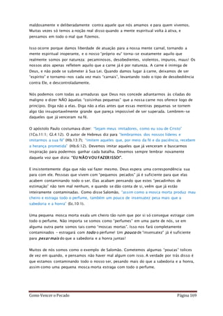 Como Vencer o Pecado Página 169
maldosamente e deliberadamente contra aquele que nós amamos e para quem vivemos.
Muitas vezes só temos a noção real disso quando a mente espiritual volta à ativa, e
pensamos em todo o mal que fizemos.
Isso ocorre porque damos liberdade de atuação para a nossa mente carnal, tornando a
mente espiritual inoperante, e o nosso “próprio eu“ torna-se exatamente aquilo que
realmente somos por natureza: pecaminosos, desobedientes, violentos, impuros, maus! Os
nossos atos apenas refletem aquilo que a carne já é por natureza. A carne é inimiga de
Deus, e não pode se submeter à Sua Lei. Quando damos lugar à carne, deixamos de ser
“espírito” e tornamo-nos cada vez mais “carnais”, levantando todo o tipo de desobediência
contra Ele, e descontroladamente.
Nós podemos com todas as armaduras que Deus nos concede adiantarmos às ciladas do
maligno e dizer NÃO àquelas “coisinhas pequenas” que a nossa carne nos oferece logo de
princípio. Diga não a elas. Diga não a elas antes que essas mentiras pequenas se tornem
algo tão insuportavelmente grande que pareça impossível de ser superada. Lembrem-se
daqueles que já venceram na fé.
O apóstolo Paulo costumava dizer: “Sejam meus imitadores, como eu sou de Cristo”
(1Co.11:1; Gl.4:12). O autor de Hebreus diz para “lembrarmos dos nossos líderes e
imitarmos a sua fé” (Hb.13:7); “imitem aqueles que, por meio da fé e da paciência, recebem
a herança prometida” (Hb.6:12). Devemos imitar aqueles que já venceram e buscarmos
inspiração para podermos ganhar cada batalha. Devemos sempre lembrar novamente
daquela voz que dizia: “EU NÃO VOU FAZER ISSO!”.
E insistentemente diga que não vai fazer mesmo. Deus espera uma correspondência sua
para com ele. Pessoas que vivem com “pequenos pecados” já é suficiente para que elas
acabem contaminando todo o ser. Elas acabam pensando que estes “pecadinhos de
estimação” não tem mal nenhum, e quando se dão conta de si, veêm que já estão
inteiramente contaminadas. Como disse Salomão, “assim como a mosca morta produz mau
cheiro e estraga todo o perfume, também um pouco de insensatez pesa mais que a
sabedoria e a honra” (Ec.10:1).
Uma pequena mosca morta exala um cheiro tão ruim que por si só consegue estragar com
todo o perfume. Não importa se somos como “perfumes” em uma parte de nós, se em
alguma outra parte somos tais como “moscas mortas”. Isso nos fará completamente
contaminados – estragará com todo o perfume! Um pouco de “insensatez” já é suficiente
para pesar mais do que a sabedoria e a honra juntas!
Muitos de nós somos como o exemplo de Salomão. Cometemos algumas “poucas” tolices
de vez em quando, e pensamos não haver mal algum com isso. A verdade por trás disso é
que estamos contaminando todo o nosso ser, pesando mais do que a sabedoria e a honra,
assim como uma pequena mosca morta estraga com todo o perfume.
 