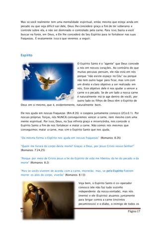 Como Vencer o Pecado Página 17
Mas se você realmente tem uma mentalidade espiritual, então mesmo que esteja ainda em
pecado ou que seja difícil sair dele, Deus lhe concederá graça a fim de ter soberania e
controle sobre ela, e não ser dominado e controlado pela carne. Para isso, basta a você
buscar na fonte, em Deus, e Ele lhe concederá do Seu Espírito para te fortalecer nas suas
fraquezas. É exatamente isso o que veremos a seguir.
Espírito
O Espírito Santo é o “agente” que Deus concede
a nós em nossos corações. Ao contrário do que
muitas pessoas pensam, ele não está em nós
porque “não existe espaço no Céu” ou porque
não tem outro lugar para ficar, mas sim com
um direto e claro objetivo a ser realizado em
nós. Este objetivo dele é nos ajudar a vencer a
carne e o pecado. Se de um lado a nossa carne
é naturalmente má (e age dentro de você), por
outro lado os filhos de Deus têm o Espírito de
Deus em si mesmo, que é, evidentemente, naturalmente bom.
Ele nos ajuda em nossas fraquezas (Rm.8:26) e coopera juntamente conosco (2Co.6:1). Por
nossas próprias forças, nós NUNCA conseguiremos vencer a carne, nem mesmo com uma
mente espiritual. Por isso, Deus, na Sua infinita graça e misericórdia, nos concede o
Espírito Santo a fim de nos fortalecer e matar a carne. Não somos nós mesmos que
conseguimos matar a carne, mas sim o Espírito Santo que nos ajuda.
“Da mesma forma o Espírito nos ajuda em nossas fraquezas” (Romanos 8:26)
“Quem me livrará do corpo desta morte? Graças a Deus, por Jesus Cristo nosso Senhor!”
(Romanos 7:24,25)
“Porque por meio de Cristo Jesus a lei do Espírito de vida me libertou da lei do pecado e da
morte” (Romanos 8:2)
“Pois se vocês viverem de acordo com a carne, morrerão; mas, se pelo Espírito fizerem
morrer os atos do corpo, viverão” (Romanos 8:13)
Veja bem, o Espírito Santo é co-operador
conosco (ele não faz tudo sozinho
independente da nossa vontade), mas nós
(mente) e ele (Espírito) atuamos juntamente
para brigar contra a carne (instintos
pecaminosos) e o diabo, o inimigo de todos os
 