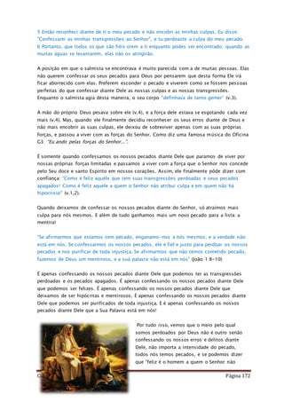 Como Vencer o Pecado Página 172
5 Então reconheci diante de ti o meu pecado e não encobri as minhas culpas. Eu disse:
"Confessarei as minhas transgressões ao Senhor", e tu perdoaste a culpa do meu pecado.
6 Portanto, que todos os que são fiéis orem a ti enquanto podes ser encontrado; quando as
muitas águas se levantarem, elas não os atingirão.
A posição em que o salmista se encontrava é muito parecida com a de muitas pessoas. Elas
não querem confessar os seus pecados para Deus por pensarem que desta forma Ele irá
ficar aborrecido com elas. Preferem esconder o pecado e viverem como se fossem pessoas
perfeitas do que confessar diante Dele as nossas culpas e as nossas transgressões.
Enquanto o salmista agia desta maneira, o seu corpo “definhava de tanto gemer” (v.3).
A mão do próprio Deus pesava sobre ele (v.4), e a força dele estava se esgotando cada vez
mais (v.4). Mas, quando ele finalmente decidiu reconhecer os seus erros diante de Deus e
não mais encobrir as suas culpas, ele deixou de sobreviver apenas com as suas próprias
forças, e passou a viver com as forças do Senhor. Como diz uma famosa música do Oficina
G3: “Eu ando pelas forças do Senhor...”.
É somente quando confessamos os nossos pecados diante Dele que paramos de viver por
nossas próprias forças limitadas e passamos a viver com a força que o Senhor nos concede
pelo Seu doce e santo Espírito em nossos corações. Assim, ele finalmente pôde dizer com
confiança: “Como é feliz aquele que tem suas transgressões perdoadas e seus pecados
apagados! Como é feliz aquele a quem o Senhor não atribui culpa e em quem não há
hipocrisia!” (v.1,2).
Quando deixamos de confessar os nossos pecados diante do Senhor, só atraímos mais
culpa para nós mesmos. E além de tudo ganhamos mais um novo pecado para a lista: a
mentira!
“Se afirmarmos que estamos sem pecado, enganamo-nos a nós mesmos, e a verdade não
está em nós. Se confessarmos os nossos pecados, ele é fiel e justo para perdoar os nossos
pecados e nos purificar de toda injustiça. Se afirmarmos que não temos cometido pecado,
fazemos de Deus um mentiroso, e a sua palavra não está em nós” (João 1:8-10)
É apenas confessando os nossos pecados diante Dele que podemos ter as transgressões
perdoadas e os pecados apagados. É apenas confessando os nossos pecados diante Dele
que podemos ser felizes. É apenas confessando os nossos pecados diante Dele que
deixamos de ser hipócritas e mentirosos. É apenas confessando os nossos pecados diante
Dele que podemos ser purificados de toda injustiça. E é apenas confessando os nossos
pecados diante Dele que a Sua Palavra está em nós!
Por tudo isso, vemos que o meio pelo qual
somos perdoados por Deus não é outro senão
confessando os nossos erros e delitos diante
Dele, não importa a intensidade do pecado,
todos nós temos pecados, e se podemos dizer
que “feliz é o homem a quem o Senhor não
 