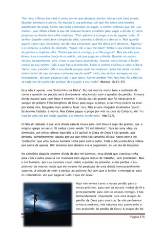 Como Vencer o Pecado Página 174
“Por isso, o Reino dos céus é como um rei que desejava acertar contas com seus servos.
Quando começou o acerto, foi trazido à sua presença um que lhe devia uma enorme
quantidade de prata. Como não tinha condições de pagar, o senhor ordenou que ele, sua
mulher, seus filhos e tudo o que ele possuía fossem vendidos para pagar a dívida. O servo
prostrou-se diante dele e lhe implorou: ‘Tem paciência comigo, e eu te pagarei tudo’. O
senhor daquele servo teve compaixão dele, cancelou a dívida e o deixou ir. Mas quando
aquele servo saiu, encontrou um de seus conservos, que lhe devia cem denários. Agarrou-
o e começou a sufocá-lo, dizendo: ‘Pague-me o que me deve!’ Então o seu conservo caiu
de joelhos e implorou-lhe: ‘Tenha paciência comigo, e eu lhe pagarei’. Mas ele não quis.
Antes, saiu e mandou lançá-lo na prisão, até que pagasse a dívida. Quando os outros
servos, companheiros dele, viram o que havia acontecido, ficaram muito tristes e foram
contar ao seu senhor tudo o que havia acontecido. Então o senhor chamou o servo e disse:
‘Servo mau, cancelei toda a sua dívida porque você me implorou. Você não devia ter tido
misericórdia do seu conservo como eu tive de você?’ Irado, seu senhor entregou-o aos
torturadores, até que pagasse tudo o que devia. Assim também lhes fará meu Pai celestial,
se cada um de vocês não perdoar de coração a seu irmão" (Mateus 18:23-35)
Essa não é apenas uma “historinha da Bíblia”. Ela nos mostra muito bem a realidade de
como a questão do pecado está diretamente relacionada com a questão do perdão. A nossa
dívida natural para com Deus é enorme. A dívida era tão grande que foi necessário o
sangue do próprio Filho Unigênito de Deus para pagar o preço, o sacrifício vicário na cruz
por todos nós. Ninguém mais poderia fazer isso. Não existia ninguém totalmente “puro”.
Estávamos fadados à morte. Mas Cristo pagou o preço por nós na cruz do Calvário, ele ”fez
isso de uma vez por todas quando a si mesmo se ofereceu” (Hb.7:27).
O fato ali relatado é que esta dívida natural nossa para com Deus é algo tão grande, que o
original grego no verso 18 traduz como sendo “10 mil talentos”. Para ter uma ideia da
dimensão, um único talento equivalia a 25 quilos! A Graça de Deus é tão grande, que
perdoou completamente aquela pessoa que tinha tão tamanha dívida! Agora pense no
“problema” que uma pessoa humana tinha para com a outra. Toda a discussão deles rolava
por conta de apenas 100 denários (um denário era o pagamento de um dia de trabalho).
Ao contrário daquela enorme dívida de dez mil talentos, essa dívida que a pessoa tinha
para com a outra poderia ser resolvida com alguns meses de trabalho, sem problemas. Mas
o ser humano, por sua natureza cruel, retém o perdão ao próximo, e não perdoa o seu
próximo do mesmo modo que ele mesmo foi perdoado de uma dívida imensuravelmente
superior. A atitude de reter o perdão ao próximo fez com que o Senhor o entregasse para
os torturadores até que pagasse tudo o que ele devia.
Aqui nós vemos como o nosso perdão para o
nosso próximo, para com os nossos irmãos da fé e
principalmente para com os nossos inimigos é tão
tremendamente importante para uma relação de
perdão de Deus para conosco. Se não perdoamos
o nosso próximo, nós estamos nos ausentando e
nos excluindo do perdão de Deus! A oração do Pai
 